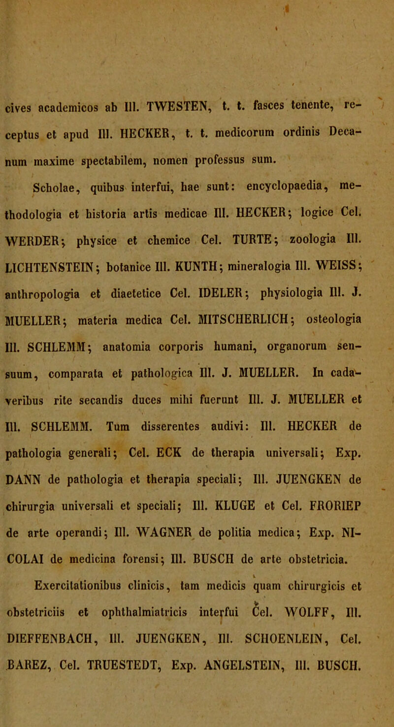 ceptus et apud 111. HECKER, t. t. medicorum ordinis Deca- num maxime spectabilem, nomen professus sum. Scholae, quibus interfui, hae sunt: encyclopaedia, me- thodologia et historia artis medicae 111. HECKER; logice Cei. WERDER; physice et chemice Cei. TURTE; zoologia 111. LICHTENSTEIN; botanice 111. KUNTH; mineralogia 111. WEISS; anthropologia et diaetetice Cei. IDELER; physiologia 111. J. MUELLER; materia medica Cei. MITSCHERL1CH; osteologia 111. SCHLEMM; anatomia corporis humani, organorum sen- suum, comparata et pathologica 111. J. MUELLER. In cada1- veribus rite secandis duces mihi fuerunt 111. J. MUELLER et 111. SCHLEMM. Tum disserentes audivi: 111. HECKER de pathologia generali; Cei. ECK de therapia universali; Exp. DANN de pathologia et therapia speciali; 111. JUENGKEN de chirurgia universali et speciali; 111. KLUGE et Cei. FRORIEP de arte operandi; 111. WAGNER de politia medica; Exp. NI- COLAI de medicina forensi; 111. BUSCII de arte obstetricia. i Exercitationibus clinicis, tam medicis quam chirurgicis et obstetriciis et ophthalmiatricis interfui Cei. WOLFF, 111. . * ' / i DIEFFENBACH, 111. JUENGKEN, 111. SCHOENLEIN, Cei. BAREZ, Cei. TRUESTEDT, Exp. ANGELSTEIN, 111. BUSCH.