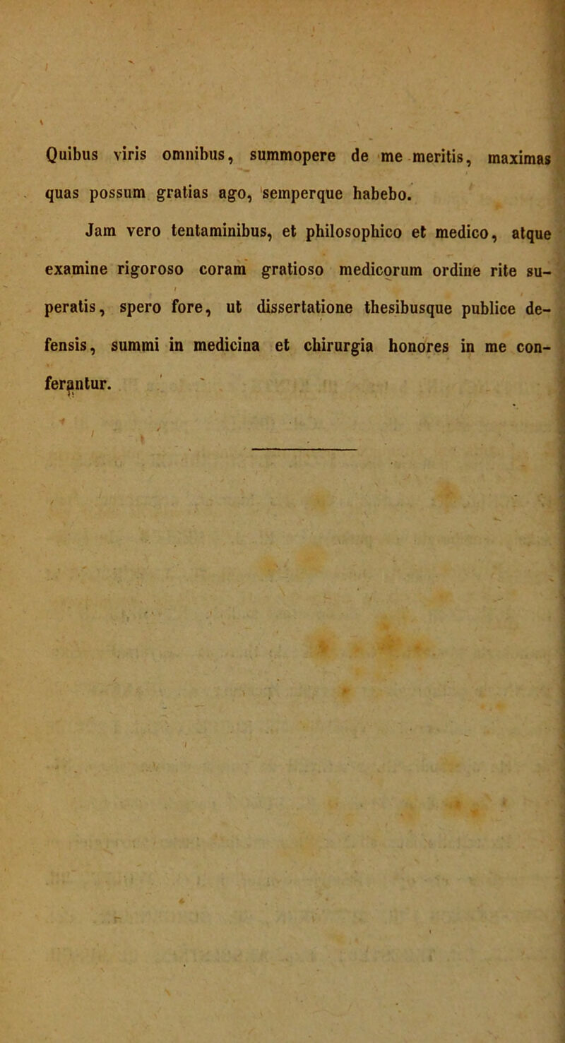 I Quibus viris omnibus, summopere de me meritis, maximas quas possum gratias ago, semperque habebo. Jam vero tentaminibus, et philosophico et medico, atque examine rigoroso coram gratioso medicorum ordine rite su- i peratis, spero fore, ut dissertatione thesibusque publice de- fensis, summi in medicina et chirurgia honores in me con- ferantur. *# . / * \ • r
