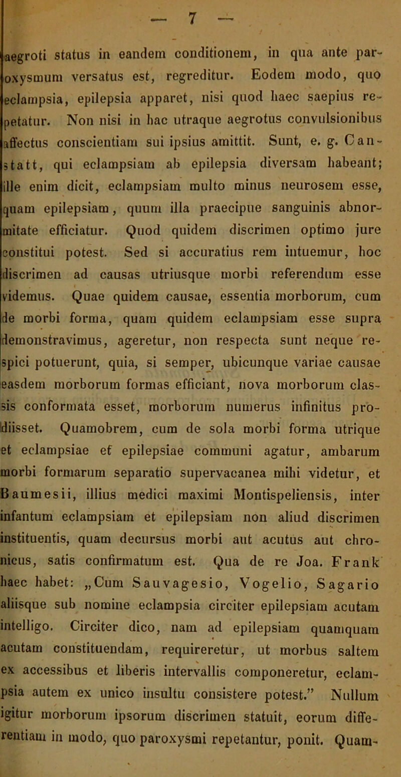 aegroti status in eandem conditionem, in qua ante par- oxysmum versatus est, regreditur. Eodem modo, quo eclampsia, epilepsia apparet, nisi quod haec saepius re- petatur. Non nisi in hac utraque aegrotus convulsionibus affectus conscientiam sui ipsius amittit. Sunt, e. g. Can- statt, qui eclampsiam ab epilepsia diversam habeant; ille enim dicit, eclampsiam multo minus neurosem esse, quam epilepsiam, quum illa praecipue sanguinis abnor- mitate efficiatur. Quod quidem discrimen optimo jure constitui potest. Sed si accuratius rem intuemur, hoc discrimen ad causas utriusque morbi referendum esse videmus. Quae quidem causae, essentia morborum, cum de morbi forma, quam quidem eclampsiam esse supra demonstravimus, ageretur, non respecta sunt neque re- spici potuerunt, quia, si semper, ubicunque variae causae easdem morborum formas efficiant, nova morborum clas- sis conformata esset, morborum numerus infinitus pro- idiisset. Quamobrem, cum de sola morbi forma utrique et eclampsiae et epilepsiae communi agatur, ambarum morbi formarum separatio supervacanea mihi videtur, et Baumesii, illius medici maximi Montispeliensis, inter infantum eclampsiam et epilepsiam non aliud discrimen instituentis, quam decursus morbi aut acutus aut chro- nicus, satis confirmatum est. Qua de re Joa. Frank haec habet: „Cum Sauvagesio, Vogelio, Sagario aliisque sub nomine eclampsia circiter epilepsiam acutam intelligo. Circiter dico, nam ad epilepsiam quamquam acutam constituendam, requireretur, ut morbus saltem ex accessibus et liberis intervallis componeretur, eclam- psia autem ex unico insultu consistere potest.” Nullum igitur morborum ipsorum discrimen statuit, eorum diffe- rentiam in modo, quo paroxysmi repetantur, ponit. Quam-