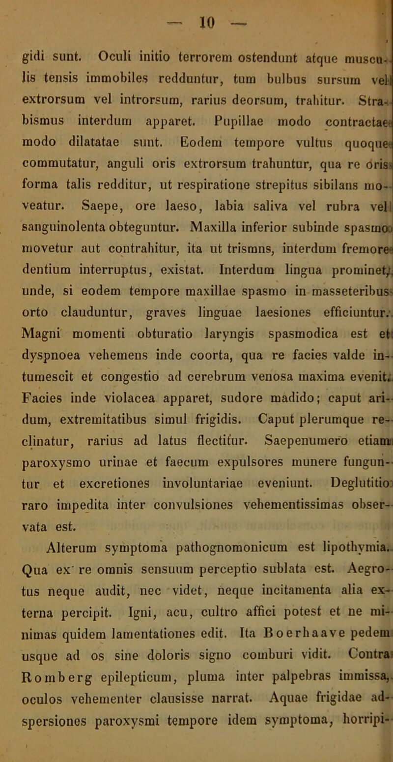 gidi sunt. Oculi initio terrorem ostendunt atque muscu- lis tensis immobiles redduntur, tum bulbus sursum veli extrorsum vel introrsum, rarius deorsum, trahitur. Stra- bismus interdum apparet. Pupillae modo contractae modo dilatatae sunt. Eodem tempore vultus quoque* commutatur, anguli oris extrorsum trahuntur, qua re oris- forma talis redditur, ut respiratione strepitus sibilans mo- veatur. Saepe, ore laeso, labia saliva vel rubra vel sanguinolenta obteguntur. Maxilla inferior subinde spasmo* movetur aut contrahitur, ita ut trisrans, interdum fremorea dentium interruptus, existat. Interdum lingua prominet;, unde, si eodem tempore maxillae spasmo in masseteribus- orto clauduntur, graves linguae laesiones efficiuntur. Magni momenti obturatio laryngis spasmodica est et' dyspnoea vehemens inde coorta, qua re facies valde in- tumescit et congestio ad cerebrum venosa maxima evenit. Facies inde violacea apparet, sudore madido; caput ari- dum, extremitatibus simul frigidis. Caput plerumque re- clinatur, rarius ad latus flectitur. Saepenumero etiam paroxysmo urinae et faecum expulsores munere fungun- tur et excretiones involuntariae eveniunt. Deglutitio raro impedita inter convulsiones vehementissimas obser- vata est. Alterum symptoma pathognomonicum est lipothymia. Qua ex' re omnis sensuum perceptio sublata est. Aegro- tus neque audit, nec videt, neque incitamenta alia ex- terna percipit. Igni, acu, cultro affici potest et ne mi- nimas quidem lamentationes edit. Ita Boerhaave pedem usque ad os sine doloris signo comburi vidit. Contra Romberg epilepticum, pluma inter palpebras immissa, oculos vehementer clausisse narrat. Aquae frigidae ad- spersiones paroxysmi tempore idem symptoma, horripi-