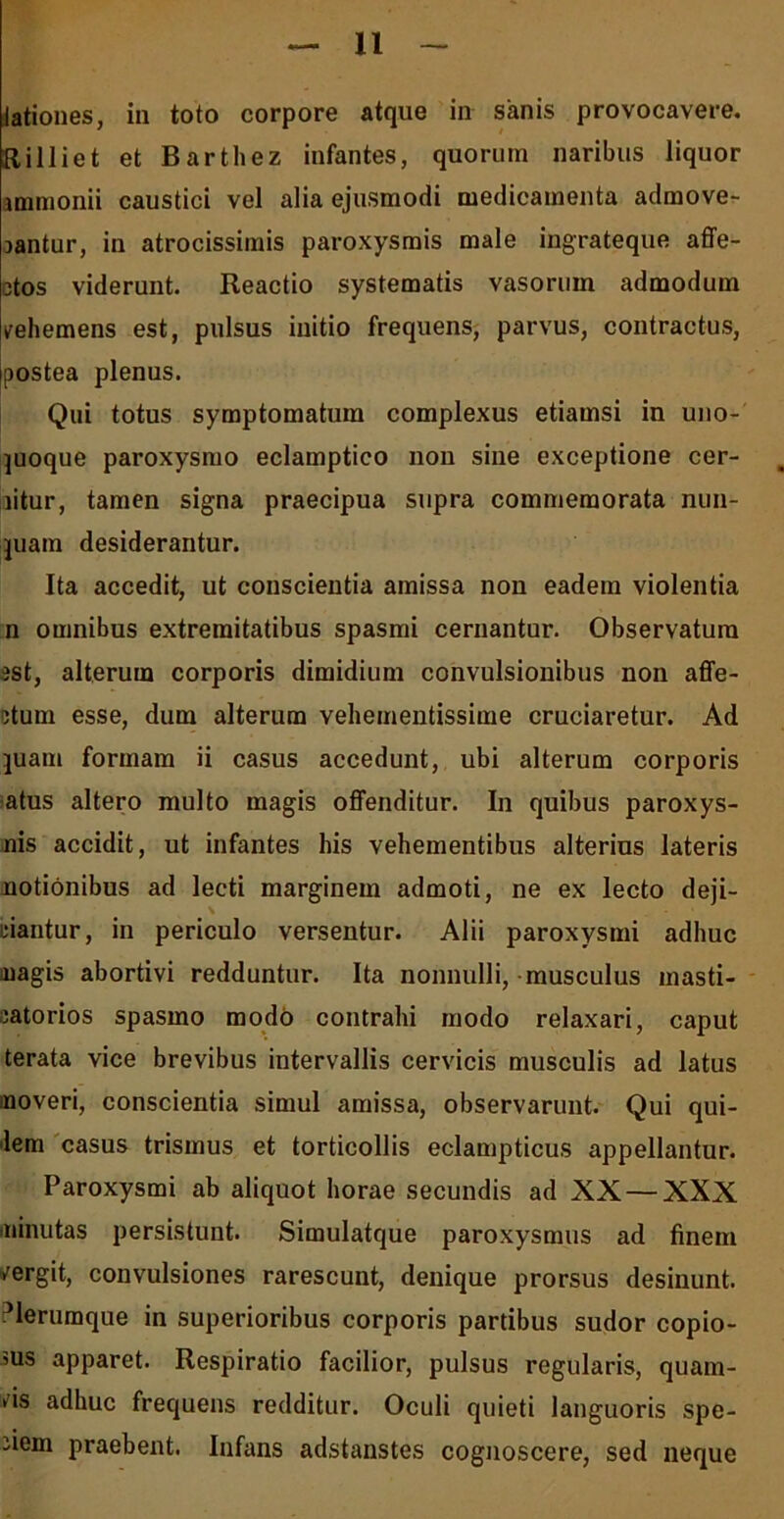 lationes, in toto corpore atque in sanis provocavere. Rilliet et Barthez infantes, quorum naribus liquor unmonii caustici vel alia ejusmodi medicamenta admove- jantur, in atrocissimis paroxysmis male ingrateque affe- ctos viderunt. Reactio systematis vasoruin admodum vehemens est, pulsus initio frequens, parvus, contractus, Ipostea plenus. Qui totus symptomatum complexus etiamsi in uno- quoque paroxysmo eclamptico non sine exceptione cer- litur, tamen signa praecipua supra commemorata nun- quam desiderantur. Ita accedit, ut conscientia amissa non eadem violentia n omnibus extremitatibus spasmi cernantur. Observatura est, alterum corporis dimidium convulsionibus non affe- ctum esse, dum alterum vehementissime cruciaretur. Ad quam formam ii casus accedunt, ubi alterum corporis atus altero multo magis offenditur. In quibus paroxys- nis accidit, ut infantes his vehementibus alterius lateris notionibus ad lecti marginem admoti, ne ex lecto deji- \ ciantur, in periculo versentur. Alii paroxysmi adhuc nagis abortivi redduntur. Ita nonnulli, musculus masti- catorios spasmo modo contrahi modo relaxari, caput terata vice brevibus intervallis cervicis musculis ad latus inoveri, conscientia simul amissa, observarunt. Qui qui- lem casus trismus et torticollis eclampticus appellantur. Paroxysmi ab aliquot horae secundis ad XX — XXX annutas persistunt. Simulatque paroxysmus ad finem vergit, convulsiones rarescunt, denique prorsus desinunt, ^lerumque in superioribus corporis partibus sudor copio- sus apparet. Respiratio facilior, pulsus regularis, quam- vis adhuc frequens redditur. Oculi quieti languoris spe- ciem praebent. Infans adstanstes cognoscere, sed neque