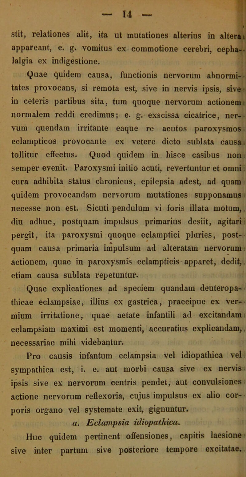stit, relationes alit, ita ut mutationes alterius in altera i appareant, e. g. vomitus ex commotione cerebri, cepha- lalgia ex indigestione. Quae quidem causa, functionis nervorum abnormi- tates provocans, si remota est, sive in nervis ipsis, sive in ceteris partibus sita, tum quoque nervorum actionemt normalem reddi credimus; e. g. exscissa cicatrice, ner- vum quendam irritante eaque re acutos paroxysmos eclampticos provocante ex vetere dicto sublata causa tollitur effectus. Quod quidem in hisce casibus non semper evenit. Paroxysmi initio acuti, revertuntur et omni cura adhibita status chronicus, epilepsia adest, ad quam quidem provocandam nervorum mutationes supponamus necesse non est. Sicuti pendulum vi foris illata motum, diu adhuc, postquam impulsus primarius desiit, agitari pergit, ita paroxysmi quoque eclamptici pluries, post- quam causa primaria impulsum ad alteratam nervorum actionem, quae in paroxysmis eclampticis apparet, dedit, etiam causa sublata repetuntur. Quae explicationes ad speciem quandam deuteropa- tliicae eclampsiae, illius ex gastrica, praecipue ex ver- mium irritatione, quae aetate infantili ad excitandam eclampsiam maximi est momenti, accuratius explicandam, necessariae mihi videbantur. Pro causis infantum eclampsia vel idiopathica vel sympathica est, i. e. aut morbi causa sive ex nervis ipsis sive ex nervorum centris pendet, aut convulsiones actione nervorum reflexoria, cujus impulsus ex alio cor- poris organo vel systemate exit, gignuntur. a. Eclampsia idiopathica. Huc quidem pertinent offensiones, capitis laesione sive inter partum sive posteriore tempore excitatae.