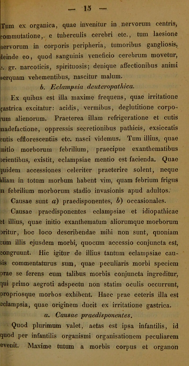 Tum ex organica, quae invenitur in nervorum centris, «ommutatione, e tuberculis cerebri etc., tum laesione lervorum in corporis periplieria, tumoribus gangliosis, leinde eo, quod sanguinis veneficio cerebrum movetur, >. gr. narcoticis, spirituosis; denique affectionibus animi >erquam vehementibus, nascitur malum. b. Eclampsia deuteropathica. Ex quibus est illa maxime frequens, quae irritatione jastrica excitatur: acidis, vermibus, deglutitione corpo- ■um alienorum. Praeterea illam refrigeratione et cutis nadefactione, oppressis secretionibus pathicis, exsiccatis sutis efflorescentiis etc. nasci videmus. Tum illius, quae nitio morborum febrilium, praecipue exanthematibus srientibus, existit, eclampsiae mentio est facienda. Quae juidem accessiones celeriter praeterire solent, neque diam in totum morbum habent vim, quam febrium frigus n febrilium morborum stadio invasionis apud adultos. Causae sunt a) praedisponentes, b) occasionales. Causae praedisponentes eclampsiae et idiopathicae it illius, quae initio exanthematum aliorumque morborum Dritur, hoc loco describendae mihi non sunt, quoniam cum illis ejusdem morbi, quocum accessio conjuncta est, congruunt. Hic igitur de illius tantum eclampsiae cau- sis commentaturus sum, quae peculiaris morbi speciem prae se ferens cum talibus morbis conjuncta ingreditur, qui primo aegroti adspectu non statim oculis occurrunt, propriosque morbos exhibent. Haec prae ceteris illa est eclampsia, quae originem ducit ex irritatione gastrica. a. Causae praedisponentes. Quod plurimum valet, aetas est ipsa infantilis, id quod per infantilis organismi organisationem peculiarem evenit. Maxime tutum a morbis corpus et organon