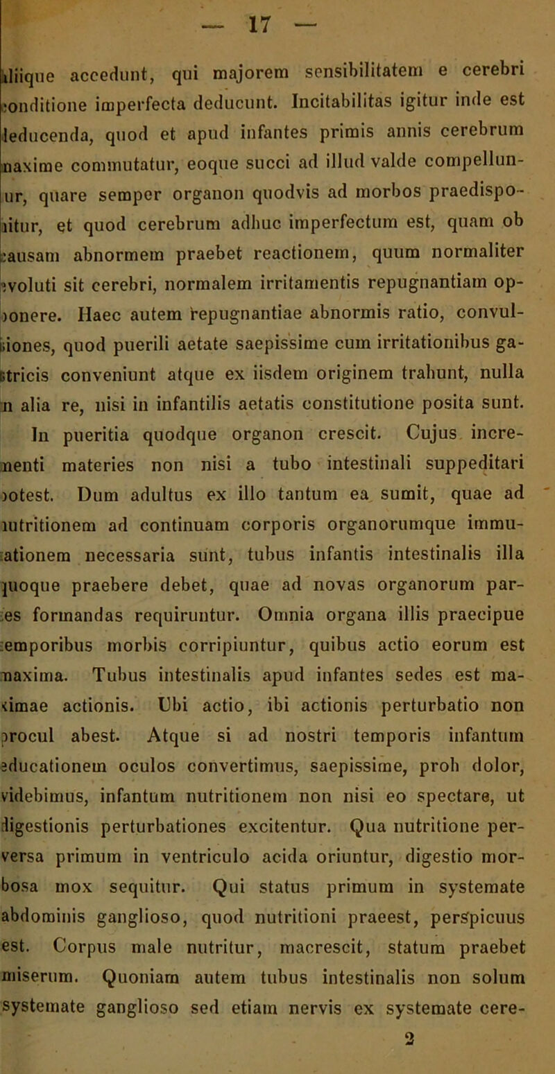 iliique accedunt, qui majorem sensibilitatem e cerebri conditione imperfecta deducunt. Incitabilitas igitur inde est leducenda, quod et apud infantes primis annis cerebrum naxime commutatur, eoque succi ad illud valde compellun- ur, quare semper organon quodvis ad morbos praedispo- litur, et quod cerebrum adhuc imperfectum est, quam ob bausani abnormem praebet reactionem, quum normaliter evoluti sit cerebri, normalem irritamentis repugnantiam op- jonere. Ilaec autem hepugnantiae abnormis ratio, convul- niones, quod puerili aetate saepissime cum irritationibus ga- Gtricis conveniunt atque ex iisdem originem trahunt, nulla ■ii alia re, nisi in infantilis aetatis constitutione posita sunt. In pueritia quodque organon crescit. Cujus incre- nenti materies non nisi a tubo intestinali suppeditari lotest. Dum adultus ex illo tantum ea sumit, quae ad lutritionem ad continuam corporis organorumque immu- tationem necessaria sunt, tubus infantis intestinalis illa juoque praebere debet, quae ad novas organorum par- es formandas requiruntur. Omnia organa illis praecipue temporibus morbis corripiuntur, quibus actio eorum est maxima. Tubus intestinalis apud infantes sedes est ma- <imae actionis. Ubi actio, ibi actionis perturbatio non irocul abest. Atque si ad nostri temporis infantum educationem oculos convertimus, saepissime, proh dolor, videbimus, infantum nutritionem non nisi eo spectare, ut digestionis perturbationes excitentur. Qua nutritione per- versa primum in ventriculo acida oriuntur, digestio mor- bosa mox sequitur. Qui status primum in systemate abdominis ganglioso, quod nutritioni praeest, perspicuus est. Corpus male nutritur, macrescit, statum praebet miserum. Quoniam autem tubus intestinalis non solum systemate ganglioso sed etiam nervis ex systemate cere-