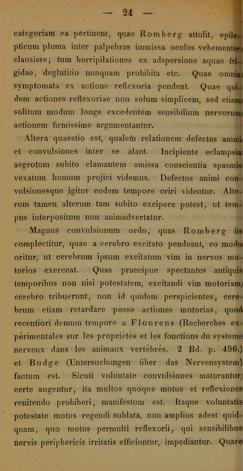 categoriam ea pertinent, quae Romberg attulit, epile- pticum pluma inter palpebras immissa oculos vehementer clausisse; tum horripilationes ex adspersione aquae fri- gidae, deglutitio nunquam prohibita etc. Quae omnia symptomata ex actione reflexoria pendent. Quae qui- dem actiones reflexoriae non solum simplicem, sed etiami solitum modum longe excedentem sensibilium nervorum actionem firmissime argumentantur. Altera quaestio est, qualefn relationem defectus anitni et convulsiones inter se alant. Incipiente eclampsia aegrotum subito clamantem amissa conscientia spasmis vexatum humum projici videmus. Defectus animi con- vulsionesque igitur eodem tempore oriri videntur. Alte- rum tamen alterum tam subito excipere potest, ut tem- pus interpositum non animadvertatur. Magnus convulsionum ordo, quas Romberg iis complectitur, quae a cerebro excitato pendeant, eo modo oritur, ut cerebrum ipsum excitatum vim in nervos mo- torios exerceat. Quas praecipue spectantes antiquis temporibus non nisi potestatem, excitandi vim motoriam,' cerebro tribuerunt, non id quidem perspicientes, cere- brum etiam retardare posse actiones motorias, quod recentiori demum tempore a Flourens (Recherches ex- perimentales sur les proprietes et les fonctions du svsteme nerveux dans les animaux vertebres. 2 Bd. p. 496.) et Budge (Untersuchungen liber das Nervensystem) factum est. Sicuti voluntate convulsiones maturantur,- certe augentur, ita multos quoque motus et reflexiones renitendo prohiberi, manifestum est. Itaque voluntatis potestate motus regendi sublata, non amplius adest quid- quam, quo motus permulti reflexorii, qui sensibilibus nervis periphericis irritatis efficiuntur, impediantur. Quare