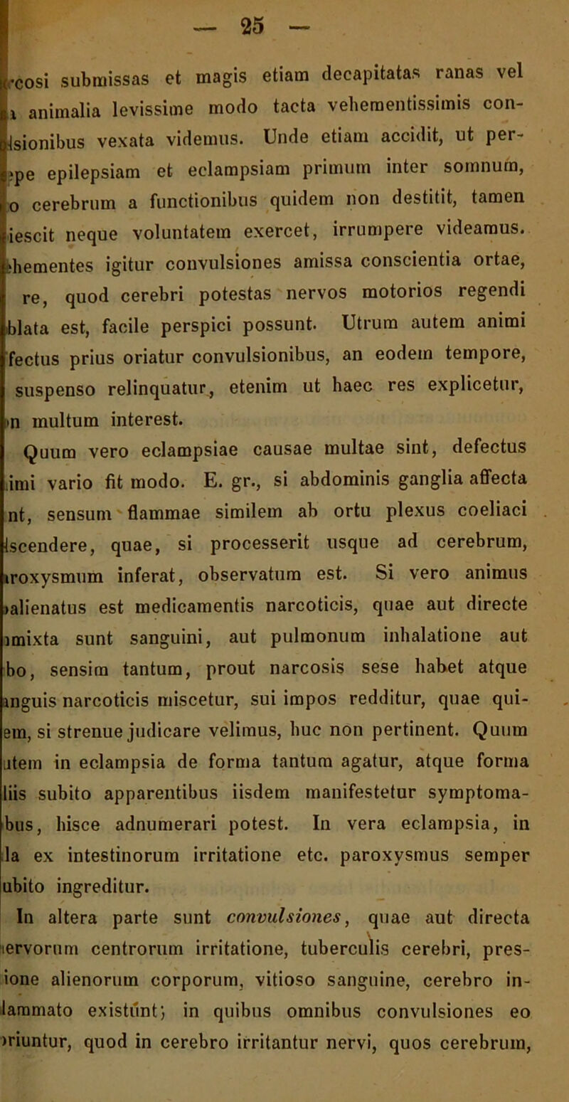 •cosi submissas et magis etiam decapitatas ranas vel ii animalia levissime modo tacta veheraentissimis con- •Isionibus vexata videmus. Unde etiam accidit, ut per- i?pe epilepsiam et eclampsiam primum inter somnum, o cerebrum a functionibus quidem non destitit, tamen iescit neque voluntatem exercet, irrumpere videamus. ;hementes igitur convulsiones amissa conscientia ortae, re, quod cerebri potestas nervos motorios regendi blata est, facile perspici possunt. Utrum autem animi fectus prius oriatur convulsionibus, an eodem tempore, suspenso relinquatur, etenim ut haec res explicetur, #n multum interest. Quum vero eclampsiae causae multae sint, defectus limi vario fit modo. E. gr., si abdominis ganglia affecta nt, sensum flammae similem ab ortu plexus coeliaci iscendere, quae, si processerit usque ad cerebrum, iroxysmum inferat, observatum est. Si vero animus >alienatus est medicamentis narcoticis, quae aut directe imixta sunt sanguini, aut pulmonum inhalatione aut bo, sensim tantum, prout narcosis sese habet atque mguis narcoticis miscetur, sui impos redditur, quae qui- em, si strenue judicare velimus, huc non pertinent. Quum utem in eclampsia de forma tantum agatur, atque forma liis subito apparentibus iisdem manifestetur symptoma- bus, hisce adnumerari potest. In vera eclampsia, in la ex intestinorum irritatione etc. paroxysmus semper ubito ingreditur. In altera parte sunt convulsiones, quae aut directa nervorum centrorum irritatione, tuberculis cerebri, pres- ione alienorum corporum, vitioso sanguine, cerebro in- lammato existiinf, in quibus omnibus convulsiones eo )riuntur, quod in cerebro irritantur nervi, quos cerebrum,
