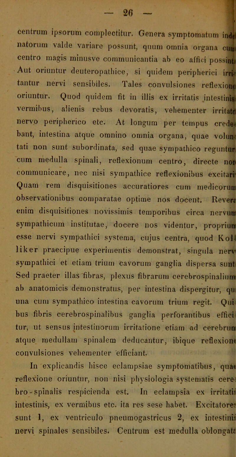 centrum ipsorum complectitur. Genera symptomatum ind(< natorum valde variare possunt, quum omnia organa cum centro magis minusve communicantia ab eo affici possint Aut oriuntur deuteropathice, si quidem peripherici irri- tantur nervi sensibiles. Tales convulsiones reflexione oriuntur. Quod quidem fit in illis ex irritatis intestinis vermibus, alienis rebus devoratis, vehementer irritate nervo peripherico etc. At longum per tempus crede^ bant, intestina atque omnino omnia organa, quae volun- tati non sunt subordinata, sed quae sympathico reguntur cum medulla spinali, reflexionum centro, directe nor communicare, nec nisi sympathice reflexionibus excitari Quam rem disquisitiones accuratiores cum medicorun observationibus comparatae optime nos docent. Reveri enim disquisitiones novissimis temporibus circa nervii® sympathicum institutae, docere nos videntur, propriunr esse nervi sympathici systema, cujus centra, quod KolJ liker praecipue experimentis demonstrat, singula nerv' sympathici et etiam trium Cavorum ganglia dispersa sunt Sed praeter illas fibras, plexus fibrarum cerebrospinalium' ab anatomicis demonstratus, per intestina dispergitur, qu una cum sympathico intestina cavorum trium regit. Qui bus fibris cerebrospinalibus ganglia perforantibus effici tur, ut sensus intestinorum irritatione etiam ad cerebrun atque medullam spinalem deducantur, ibique reflexione convulsiones vehementer efficiant. In explicandis hisce eclampsiae symptomatibus, quae reflexione oriuntur, non nisi physiologia systematis cere bro-spinalis respicienda est. In eclampsia ex irritati.1 intestinis, ex vermibus etc. ita res sese habet. Excitatorer sunt 1, ex ventriculo pneumogastricus 2, ex intestini1 nervi spinales sensibiles. Centrum est medulla oblongati