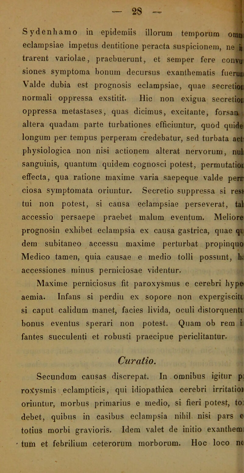 Sydenhamo in epidemiis illorum temporum oran eclampsiae impetus dentitione peracta suspicionem, ne ii trarent variolae, praebuerunt, et semper fere convu siones symptoma bonum decursus exanthematis fuerut Valde dubia est prognosis eclampsiae, quae secretioi normali oppressa exstitit. Hic non exigua secretioi oppressa metastases, quas dicimus, excitante, forsan, altera quadam parte turbationes efficiuntur, quod quide longum per tempus perperam credebatur, sed turbata act physiologica non nisi actionem alterat nervorum, nui sanguinis, quantum quidem cognosci potest, permutatioL effecta, qua ratione maxime varia saepeque valde perr ciosa symptomata oriuntur. Secretio suppressa si resi tui non potest, si causa eclampsiae perseverat, tal accessio persaepe praebet malum eventum. Meliore prognosin exhibet eclampsia ex causa gastrica, quae qi dem subitaneo accessu maxime perturbat propinquo Medico tamen, quia causae e medio tolli possunt, hi accessiones minus perniciosae videntur. Maxime perniciosus fit paroxysmus e cerebri hype aemia. Infans si perdiu ex sopore non expergisciti si caput calidum manet, facies livida, oculi distorquenti bonus eventus sperari non potest. Quam ob rem i; fantes succulenti et robusti praecipue periclitantur. Curalio. Secundum causas discrepat. In omnibus igitur p rotfysmis eclampticis, qui idiopathica cerebri irritatioi oriuntur, morbus primarius e medio, si fieri potest, to debet, quibus in casibus eclampsia nihil nisi pars e totius morbi gravioris. Idem valet de initio exanthem • tum et febrilium ceterorum morborum. Hoc loco n(
