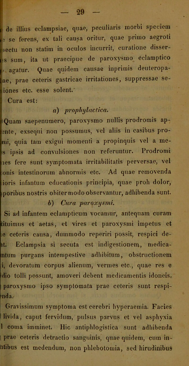 (i de illius eclampsiae, quae, peculiaris morbi speciem * , se ferens, ex tali causa oritur, quae primo aegroti Lectu non statim in oculos incurrit, curatione disser- is sum, ita ut praecipue de paroxysmo eclamptico I agatur. Quae quidem causae iuprimis deuteropa- ijae, prae ceteris gastricae irritationes, suppressae se- niones etc. esse solent.' Cura est: a) prophylaclica. 1'Quam saepenumero, paroxysmo nullis prodromis ap- lente, exsequi non possumus, vel aliis in casibus pro- Lni, quia tam exigui momenti a propinquis vel a me- is ipsis ad convulsiones non referuntur. Prodromi les fere sunt symptomata irritabilitatis perversae, vel onis intestinorum abnormis etc. Ad quae removenda ioris infantum educationis principia, quae proh dolor, iporibus nostris obiter modo observantur, adhibenda sunt. b) Cura paroxysmi. Si ad infantem eclampticum vocamur, antequam curam tituimus et aetas, et vires et paroxysmi impetus et .e ceteris causa, dummodo reperiri possit, respici de- it. Eclampsia si secuta est indigestionem, medica- li tum purgans intempestive adbibitum, obstructionem i, devoratum corpus alienum, vermes etc., quae res e dio tolli possunt, amoveri debent medicamentis idoneisc paroxysmo ipso symptomata prae ceteris sunt respi- ■nda.- Gravissimum symptoma est cerebri hyperaemia. Facies livida, caput fervidum, pulsus parvus et vel asphyxia 1 coma imminet. Hic antipldogistica sunt adbibenda prae ceteris detractio sanguinis, quae quidem, cum in- itibus est medendum, non phlebotomia, sed hirudinibus