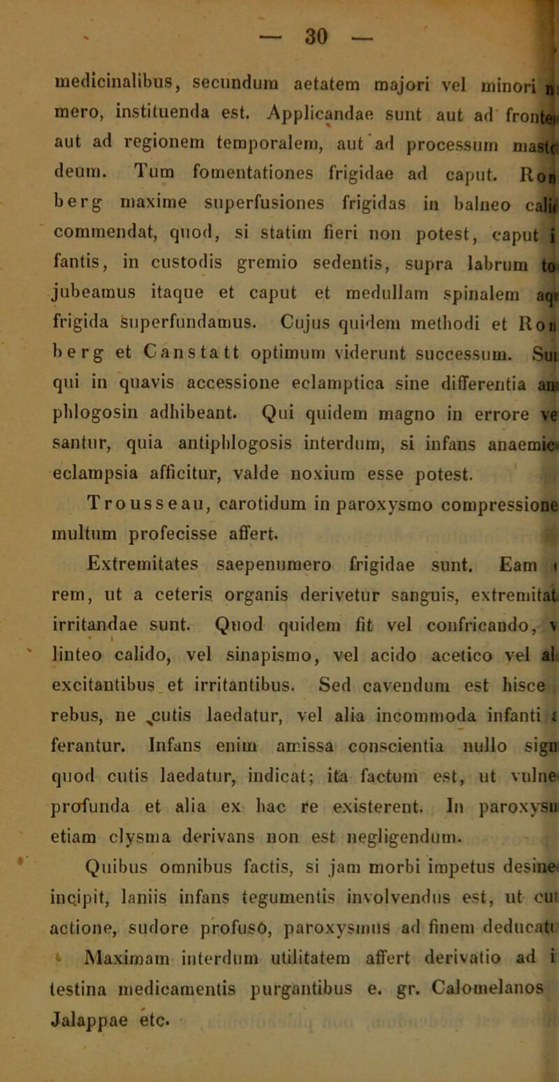 mero, instituenda est. Applicandae sunt aut ad frontei aut ad regionem temporalem, aut ad processum mast( deum. Tum fomentationes frigidae ad caput. Ron berg maxime superfusiones frigidas in balneo calic commendat, quod, si statim fieri non potest, caput i fantis, in custodis gremio sedentis, supra labrum to jubeamus itaque et caput et medullam spinalem aqr frigida superfundamus. Cujus quidem methodi et Ron berg et Canstatt optimum viderunt successum. Sui qui in quavis accessione eclamptica sine differentia an: phlogosin adhibeant. Qui quidem magno in errore ve santur, quia antiphlogosis interdum, si infans anaemia eclampsia afficitur, valde noxium esse potest. Trousseau, carotidum in paroxysmo compressione multum profecisse affert. Extremitates saepenumero frigidae sunt. Eam i rem, ut a ceteris, organis derivetur sanguis, extremitat irritandae sunt. Quod quidem fit vel confricando, \ linteo calido, vel sinapismo, vel acido acetico vel al excitantibus et irritantibus. Sed cavendum est hisce rebus, ne %cutis laedatur, vel alia incommoda infanti i ferantur. Infans enim amissa conscientia nullo sign quod cutis laedatur, indicat; ita factum est, ut vulne< prcrfunda et alia ex hac re existerent. In paroxysui etiam clysma derivans non est negligendum. Quibus omnibus factis, si jam morbi impetus desinet incjpit, laniis infans tegumentis involvendus est, ut eut actione, sudore profuso, paroxysmus ad finem dedueatt Maximam interdum utilitatem affert derivatio ad i testina medicamentis purgantibus e. gr. Calomelanos Jalappae etc.