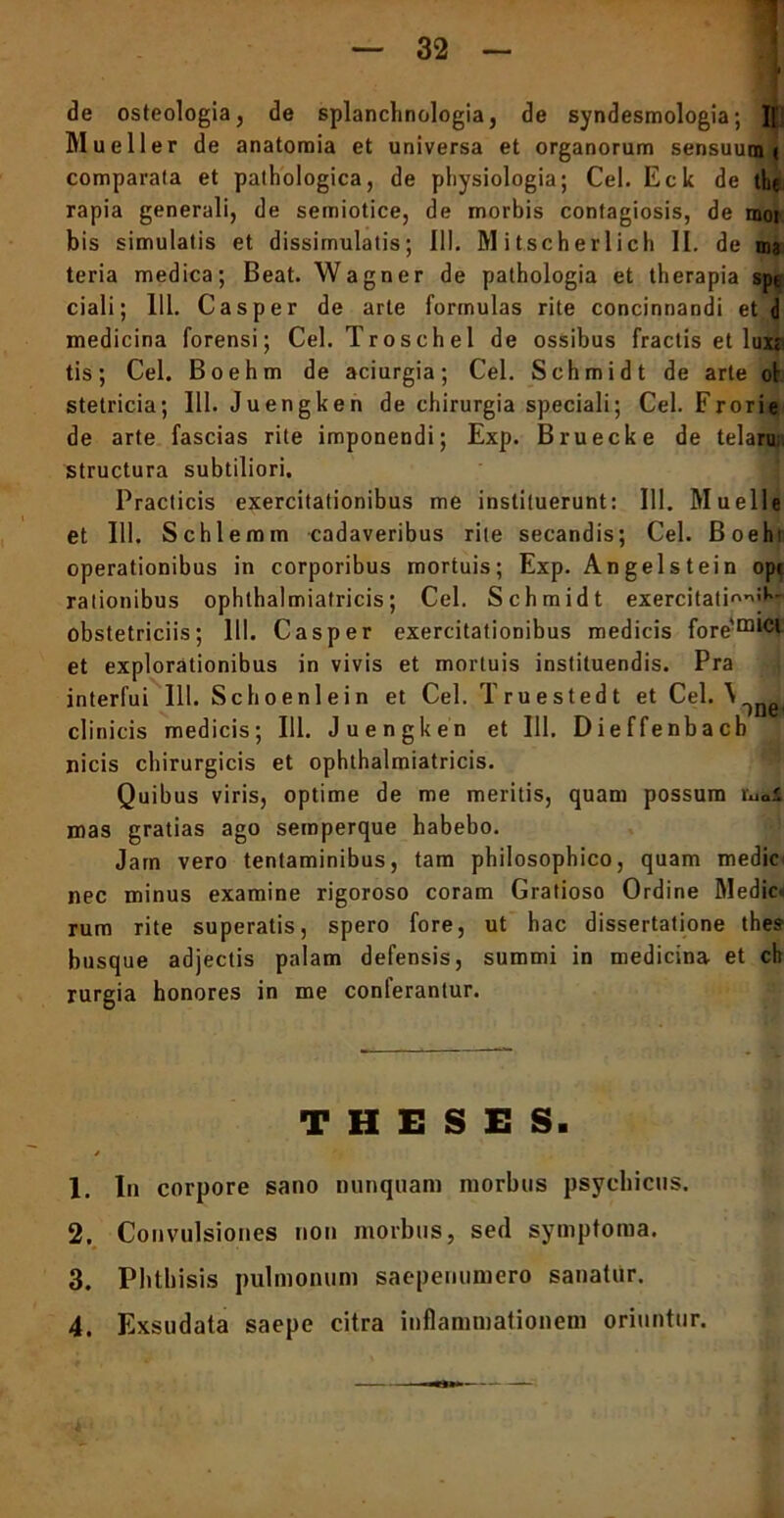 32 de osteologia, de splanchnologia, de syndesmologia; ][ Mu e 11 er de anatomia et universa et organorum sensuum ( comparata et pathologica, de physiologia; Cei. Eck de the rapia generali, de semiotice, de morbis contagiosis, de mot bis simulatis et dissimulatis; III. Mitscherlich II. de ma teria medica; Beat. Wagner de pathologia et therapia spe ciali; 111. Casper de arte formulas rite concinnandi et d medicina forensi; Cei. Troschel de ossibus fractis et luxr tis; Cei. Boehm de aciurgia; Cei. Schmidt de arte ol stetricia; 111. Juengken de chirurgia speciali; Cei. Frorie de arte fascias rite imponendi; Exp. Bruecke de telaru; structura subtiliori. Practicis exercitationibus me instituerunt: 111. Muelle et 111. Schlemm cadaveribus rite secandis; Cei. Boehi operationibus in corporibus mortuis; Exp. Angelstein opt rationibus ophthalmiatricis; Cei. Schmidt exercitati''’1’' obstetriciis; 111. Casper exercitationibus medicis fore'm,cl et explorationibus in vivis et mortuis instituendis. Pra interfui 111. Schoeni ei n et Cei. T ru e sted t d Cei. \ ')neB clinicis medicis; 111. Juengken et 111. Dieffenbacb nicis chirurgicis et ophthalmiatricis. Quibus viris, optime de me meritis, quam possum Vuai mas gratias ago semperque habebo. Jam vero tentaminibus, tam philosophico, quam medie nec minus examine rigoroso coram Gratioso Ordine Medie» rum rite superatis, spero fore, ut hac dissertatione thes busque adjectis palam defensis, summi in medicina et ch rurgia honores in me conlerantur. THESES. * 1. In corpore sano nunquam morbus psychicus. 2. Convulsiones non morbus, sed symptoma. 3. Phthisis pulmonum saepenumero sanatur.