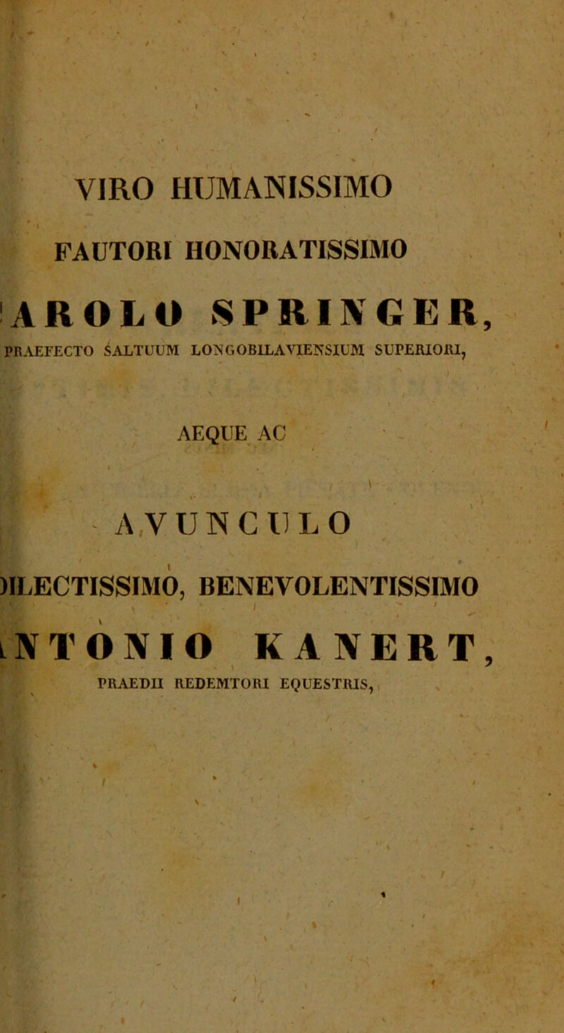 VIRO HUMANISSIMO R- * ‘ * FAUTORI HONORATISSIMO AROLO SPRINGER, PRAEFECTO SALTUUM LOjSGOBILAVIENSIUM SUPERIORI, x , \ AEQUE AC | ” « A.VUNC U L O RLECTISSIMO, benevolentissimo lNTONIO kanert, PRAEDII REDEMTORI EQUESTRIS, % / i