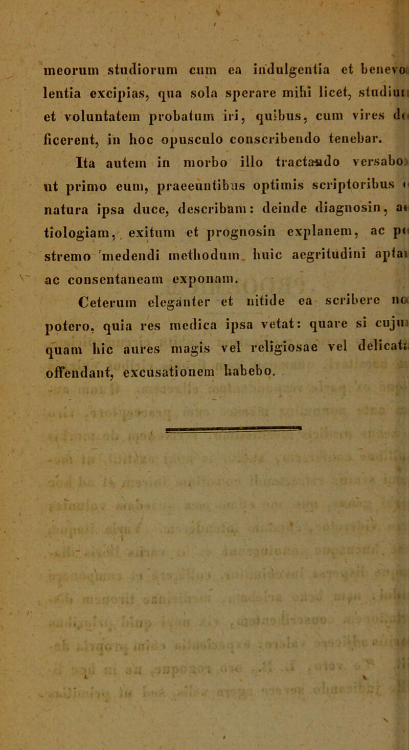 \ V t meorum studiorum cum ca indulgentia et benevou lentia excipias, qua sola sperare mihi licet, studiun et voluntatem probatum iri, quibus, cum vires de- ficerent, in hoc opusculo conscribendo tenebar. Ita autem in morbo illo tractando versabo ut primo eum, praeeuntibus optimis scriptoribus »< natura ipsa duce, describam: deinde diagnosin, a» tiologiam, exitum et prognosin explanem, ac pe stremo 'medendi methodum huic aegritudini apta» ac consentaneam exponam. Ceterum eleganter et nitide ea scribere nc< potero, quia res medica ipsa vetat: quare si cujus quam hic aures magis vel religiosae vel delicat: offendant, excusationem habebo. i t V