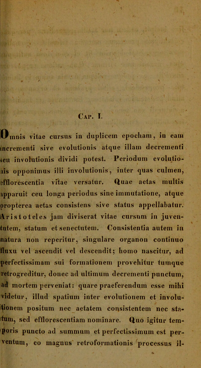 Bb ai.' < '' -- ■ IX* % * * r ... X ; v , * ^ ' V \ Cap. I. / ‘ • V ^ Omnis vitae cursus iu duplicem epocham, iu eam mcrementi sive evolutionis atque illam decrementi seu involutionis dividi potest. Periodum evolutio- nis opponimus illi involutionis, inter quas culmen, efflorescentia vftae versatur. Quae aetas multis apparuit ceu longa periodus sine immutatione, atque propterea aetas consistens sive status appellabatur. Aristoteles jam diviserat vitae cursum in juven- tutem, statum et senectutem. Consistentia autem in natura non reperitur, singulare organon continuo Ifluxu vel ascendit vel descendit; homo nascitur, ad perfectissimam sui formationem provehitur tumque retrogreditur, donec ad ultimum decrementi punctum, ad mortem perveniat: quare praeferendum esse mihi videtur, illud spatium inter evolutionem et involu- tionem positum nec aetatem consistentem nec sta- tum, sed efflorescentiam nominare. Quo igitur tem- poris puncto ad summum et perfectissimum est per- ventum, co maguus retroformationis processus il-