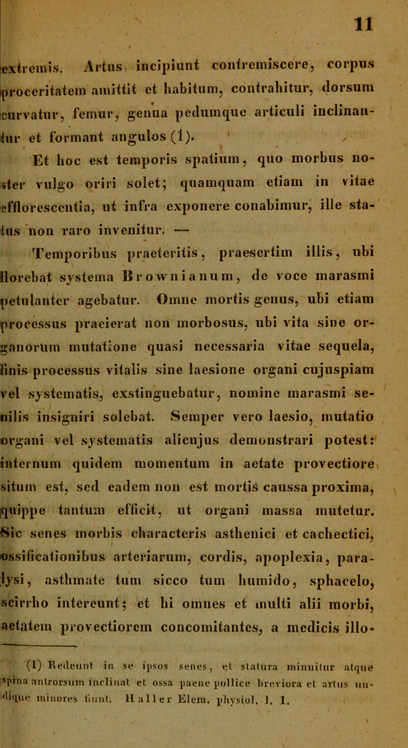 extremis. Artus incipiunt contremiscere, corpus proceritatem amittit et habitum, contrahitur, dorsum curvatur, femur, genua pedumque articuli inclinan- tur et formant angulos (1). ✓ Et hoc est temporis spatium, quo morbus no- ster vulgo oriri solet; quamquam etiam in vitae efflorescentia, ut infra exponere conabimur, ille sta- tus non raro invenitur. — Temporibus praeteritis, praesertim illis, ubi florebat systema Brownianum, de voce marasmi petulanter agebatur. Omne mortis genus, ubi etiam processus praeierat non morbosus, ubi vita sine or- ganorum mutatione quasi necessaria vitae sequela, finis processus vitalis sine laesione organi cujuspiam vel systematis, exstinguebatur, nomine marasmi se- ,1 nilis insigniri solebat. Semper vero laesio, mutatio organi vel systematis alicujus demonstrari potest: internum quidem momentum in aetate provectiore» situm est, sed eadem non est mortis caussa proxima, quippe tantum efficit, ut organi massa mutetur. Sic senes morbis characteris asthenici et cachectici, ossificationibus arteriarum, cordis, apoplexia, para- lysi, asthmate tum sicco tum humido, sphacelo, scirrho intereunt; et hi omnes et multi alii morbi, aetatem provectiorem concomitantes, a medicis illo- ti) Redeunt in se ipsos senes, et statura minuitur atque spina antrorsuin inclinat et ossa paene pollice breviora et artus un- dique minores liunt. llall er Elem. pliysiol. 1. 1.