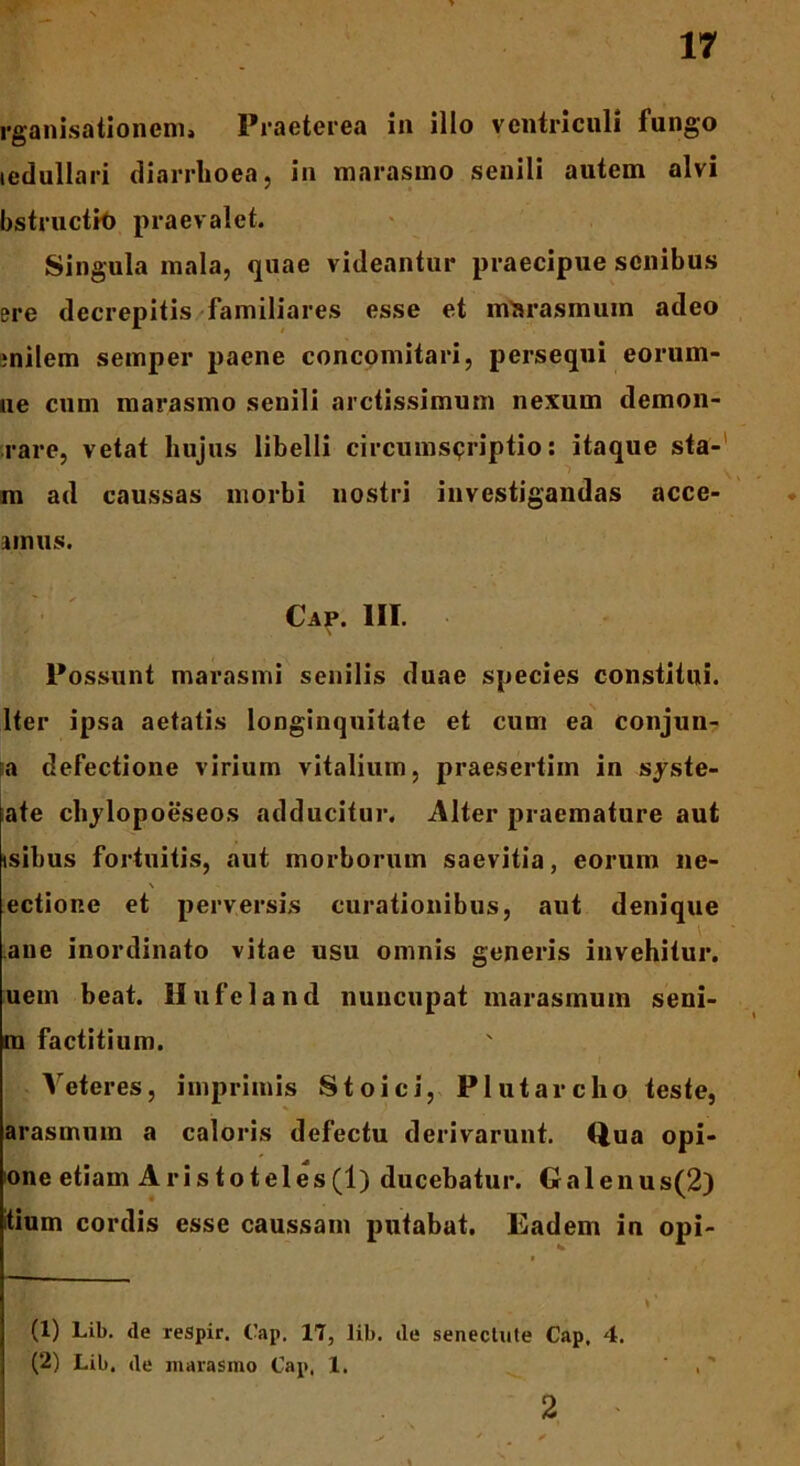 rganisationem, Praeterea ia illo ventriculi fungo tedullari diarrhoea, in marasmo senili autem alvi bstructH) praevalet. Singula mala, quae videantur praecipue senibus ere decrepitis familiares esse et marasmum adeo rnilem semper paene concomitari, persequi eorum- ne cum marasmo senili arctissimum nexum demon- rare, vetat hujus libelli circumscriptio: itaque sta- m ad caussas morbi nostri investigandas acce- imus. Cap. III. \ Possunt marasmi senilis duae species constitui. Iter ipsa aetatis longinquitate et cum ea conjun- >a defectione virium vitalium, praesertim in sjste- ate chjlopoeseos adducitur. Alter praemature aut isibus fortuitis, aut morborum saevitia, eorum ne- \ ectione et perversis curationibus, aut denique ane inordinato vitae usu omnis generis invehitur, uem beat, llufeland nuncupat marasmum seni- m factitium. Veteres, imprimis Stoici, P lutare lio teste, arasmum a caloris defectu derivarunt. Qua opi- one etiam Aristoteles(1) ducebatur. Galenus(2) tium cordis esse caussam putabat. Eadem in opi- (1) Lib. de respir. Cap. 17, lib. de senectute Cap. 4. (2) Lib. de marasmo Cap. 1. I 2