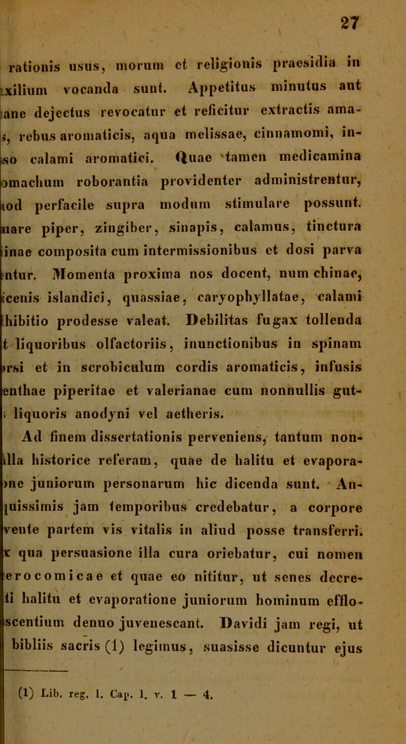 rationis usus, inorum ct religionis praesidia in .xilium vocanda sunt. Appetitus minutus aut ane dejectus revocatur et reficitur extractis ama- i, rebus aromaticis, aqua melissae, cinnamomi, in- iso calami aromatici. Q,uae 'tamen medicamina omachum roborantia providenter administrentur, iod perfacile supra modum stimulare possunt, uare piper, zingiber, sinapis, calamus, tinctura inae composita cum intermissionibus ct dosi parva >ntur. Momenta proxima nos docent, num chinae, Icenis islandici, quassiae, caryopbyllatae, calami hibitio prodesse valeat. Debilitas fugax tollenda t liquoribus olfactoriis, inunctionibus in spinam irsi et in scrobiculum cordis aromaticis, infusis enthae piperitae et valerianae cum nonnullis gut- i liquoris anodyni vel aetheris. Ad finem dissertationis perveniens, tantum non- illa historice referam, quae de halitu et evapora- >ne juniorum personarum hic dicenda sunt. An- cissimis jam temporibus credebatur, a corpore veute partem vis vitalis in aliud posse transferri. k qua persuasione illa cura oriebatur, cui nomen ero comica e et quae eo nititur, ut senes decre- ti halitu et evaporatione juniorum hominum efflo- scentium denuo juvenescant. Davidi jam regi, ut bibliis sacris (1) legimus, suasisse dicuntur ejus (1) Lib. reg. 1. Ca^. 1. v. 1 — 4.