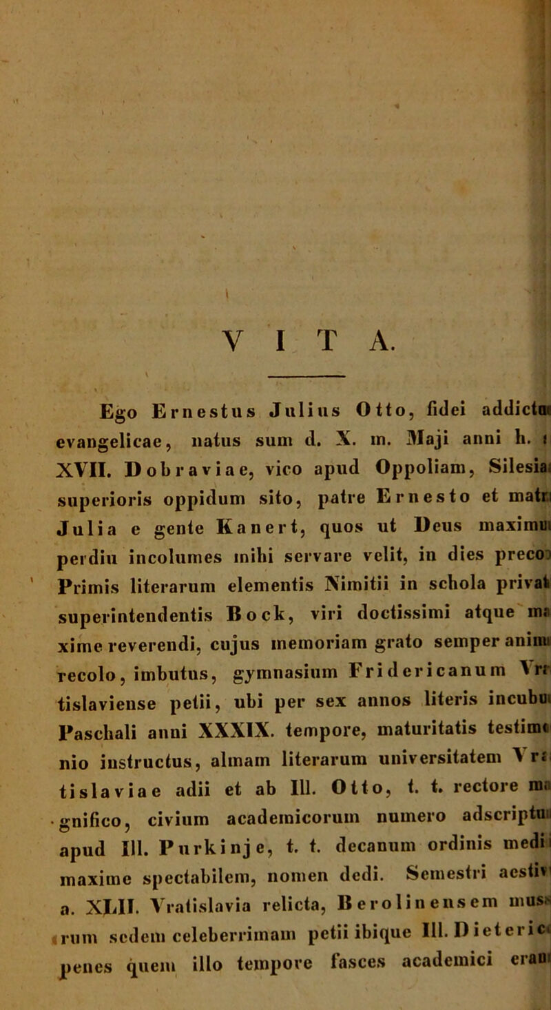 \ ’ . , II Y I T A. Ego Ernestus Julius Otto, fidei addictat evangelicae, natus sum d. X. in. Maji anni h. t XVII. Dobraviae, vico apud Oppoliam, Silesia; superioris oppidum sito, patre Ernesto et matri Julia e gente Kanert, quos ut Deus maximoi perdiu incolumes inihi servare velit, in dies preco:> Primis literarum elementis Nimitii in schola privat superintendentis Bock, viri doctissimi atque m« xime reverendi, cujus memoriam grato semper animi recolo, imbutus, gymnasium Fridericanum A r.* tislaviense petii, ubi per sex annos literis incubo Paschali anni XXXIX. tempore, maturitatis testimc nio instructus, almam literarum universitatem A r«' tisia via e adii et ab III. Otio, t. t. rectore mn • «mifico. civium acadeinicoruin numero adscriptun apud 111. Purkinj e, t. t. decanum ordinis medn maxime spectabilem, nomen dedi. Semestri aestivi a. XIJI. Vratislavia relicta, Berolinensem muss ; rum sedem celeberrimam petii ibique 111. D i et ei ic<! penes quem illo tempore fasces academici eraoi