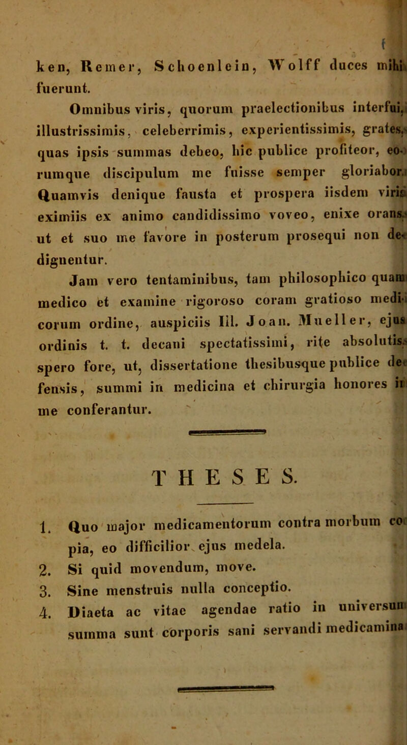 ken, Rem er, Schoeni e in, Wolff duces mihi fuerunt. Omnibus viris, quorum praelectionibus interfui, illustrissimis, celeberrimis, experientissimis, grates,- quas ipsis summas debeo, bic publice profiteor, eo- rumque discipulum me fuisse semper gloriabor, Quamvis denique fausta et prospera iisdem virisi eximiis ex animo candidissimo voveo, enixe orans,- ut et suo me favore in posterum prosequi non det ! / dignentur. Jam vero tentaminibus, tam philosophico quam medico et examine rigoroso coram gratioso medii eorum ordine, auspiciis Iil. Joan. Mueller, ejusi ordinis t. t. decani spectatissimi, rite absolutis,- spero fore, ut, dissertatione thesibusque publice de* fensis, summi in medicina et chirurgia honores ii me conferantur. T H E S E S. 1 Quo major medicamentorum contra morbum coo pia, eo difficilior ejus medela. 2. Si quid movendum, move. 3. Sine menstruis nulla conceptio. 4. Diaeta ac vitae agendae ratio in universum summa sunt corporis sani servandi medicaminai