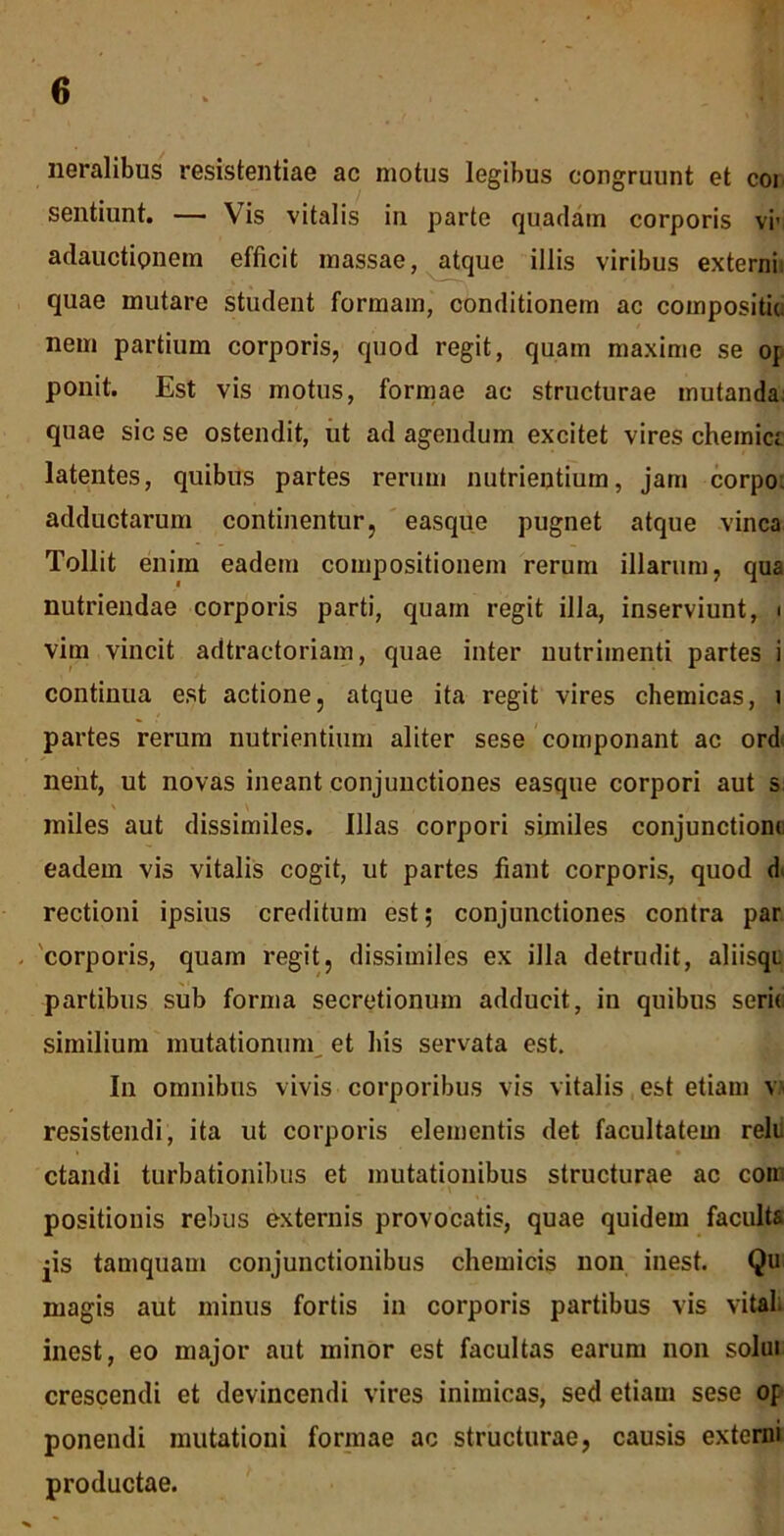 neralibus resistentiae ac motus legibus congruunt et coi sentiunt. — Vis vitalis in parte quadam corporis vi’ adauctionem efficit massae, atque illis viribus externi, quae mutare student formam, conditionem ac compositio nem partium corporis, quod regit, quam maxime se op ponit. Est vis motus, formae ac structurae mutanda: quae sic se ostendit, ut ad agendum excitet vires chemia latentes, quibus partes rerum nutrientium, jam corpo. adductarum continentur, easque pugnet atque vinea Tollit enim eadem compositionem rerum illarum, qua nutriendae corporis parti, quam regit illa, inserviunt, i vim vincit adtractoriam, quae inter nutrimenti partes i continua est actione, atque ita regit vires chemicas, i partes rerum nutrientium aliter sese componant ac ord< nent, ut novas ineant conjunctiones easque corpori aut s miles aut dissimiles, illas corpori similes conjunctione eadem vis vitalis cogit, ut partes fiant corporis, quod d rectioni ipsius creditum est; conjunctiones contra par corporis, quam regit, dissimiles ex illa detrudit, aliisqu partibus sub forma secretionum adducit, in quibus serii similium mutationum et his servata est. In omnibus vivis corporibus vis vitalis est etiam v resistendi, ita ut corporis elementis det facultatem relu ctandi turbationibus et mutationibus structurae ac com '\ ' positionis rebus externis provocatis, quae quidem faculta jis tamquam conjunctionibus chemicis non inest. Qu magis aut minus fortis in corporis partibus vis vitah inest, eo major aut minor est facultas earum non solui crescendi et devincendi vires inimicas, sed etiam sese op ponendi mutationi formae ac structurae, causis externi productae.