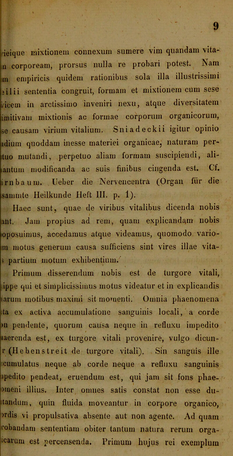 •ieique mixtionem connexum sumere vim quandam vita- n corpoream, prorsus nulla re probari potest. Nam ,n empiricis quidem rationibus sola illa illustrissimi i ili i sententia congruit, formam et mixtionem cum sese ,icem in arctissimo inveniri nexu, atque diversitatem imitivam mixtionis ac formae corporum organicorum, ,e causam virium vitalium. Sniadeckii igitur opinio idium quoddam inesse materiei organicae, naturam per- tuo mutandi, perpetuo aliam formam suscipiendi, ali- antum modificanda ac suis finibus cingenda est. Cf. irnbaum. Ueber die Nervencentra (Organ fiir die sammte Heilkunde Heft 111. p. 1). Haec sunt, quae de viribus vitalibus dicenda nobis i • * . r ant. Jam propius ad rem, quam explicandam nobis oposuimus, accedamus atque videamus, quomodo vario- m motus generum causa sufficiens sint vires illae vita- 3 partium motum exhibentium. Primum disserendum nobis est de turgore vitali, ippe qui et simplicissimus motus videatur et in explicandis arum motibus maximi sit momenti. Omnia phaenomena ta ex activa accumulatione sanguinis locali, a corde •u pendente, quorum causa neque in refluxu impedito laercnda est, ex turgore vitali provenire, vulgo dicun- r (Hebenst reit de turgore vitali). Sin sanguis ille cumulatus neque ab corde neque a refluxu sanguinis ipedito pendeat, eruendum est, qui jam sit fons pliae- nueni illius. Inter omnes satis constat non esse du- ■tandum, quin fluida moveantur in corpore organico, miis vi propulsativa absente aut non agente. Ad quam kobandam sententiam obiter tantum natura rerum orga- icarum est percensenda. Primum hujus rei exemplum