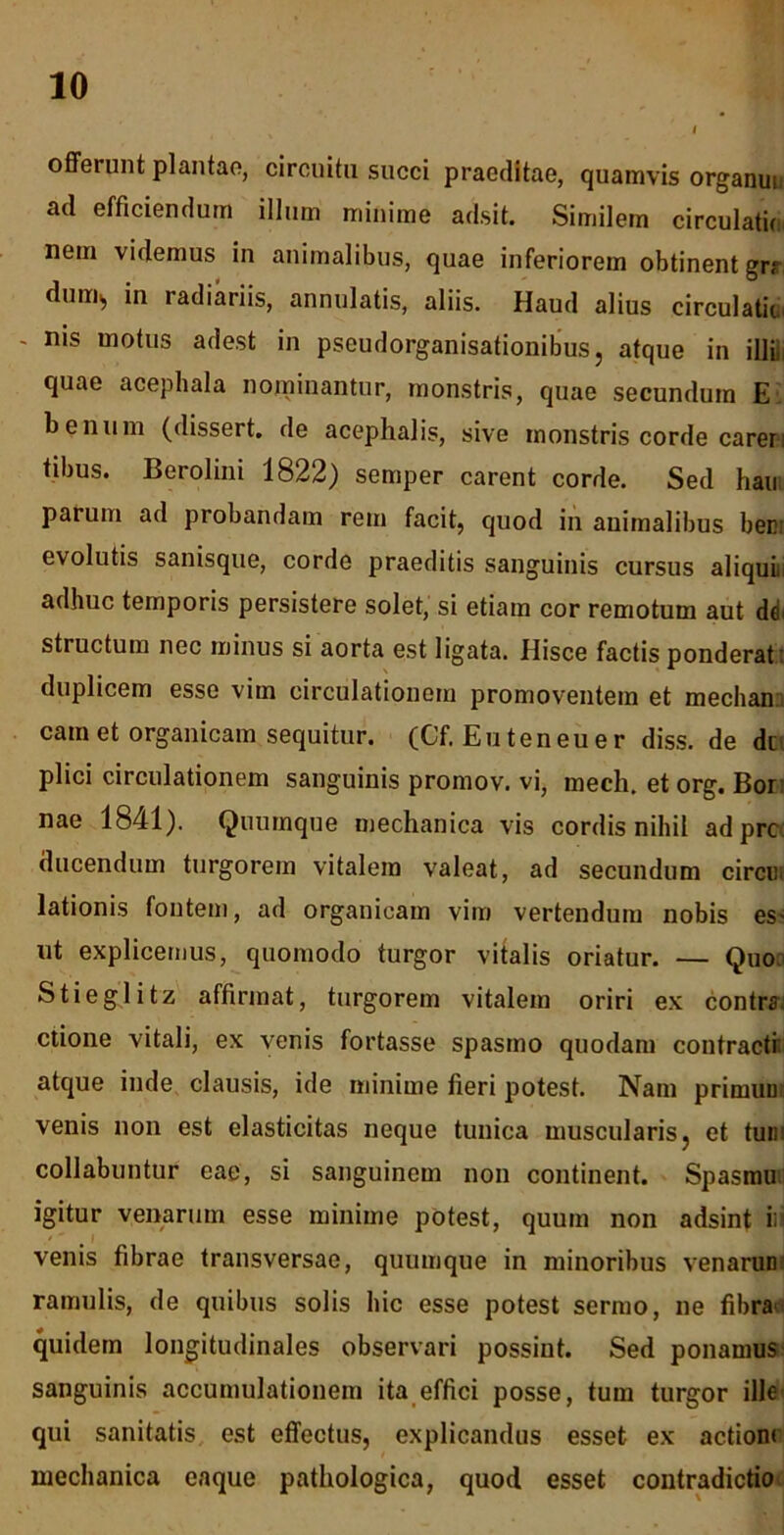 I offerunt plantae, circuitu succi praeditae, quamvis organui ad efficiendum illum minime adsit. Similem circulatic nem videmus in animalibus, quae inferiorem obtinent grr dum^ in radiariis, annulatis, aliis. Haud alius circulatic. - nis motus adest in pseudorganisationibus, atque in illi, quae acephala nominantur, monstris, quae secundum E b enum (dissert. de acephalis, sive monstris corde caren tibus. Berolini 1822) semper carent corde. Sed hau parum ad probandam rem facit, quod in animalibus bem evolutis sanisque, corde praeditis sanguinis cursus aliqui: adhuc temporis persistere solet, si etiam cor remotum aut de: structum nec minus si aorta est ligata. Ilisce factis ponderat: duplicem esse vim circulationem promoventem et mechan cam et organicam sequitur. (Cf. Euteneuer diss. de dn plici circulationem sanguinis promov. vi, mech. et org. Bor nae 1841). Quumque mechanica vis cordis nihil adprc ducendum turgorem vitalem valeat, ad secundum cirem lationis fontem, ad organicam vim vertendum nobis es- ut explicemus, quomodo turgor vitalis oriatur. — Quo St i egi i tz affirmat, turgorem vitalem oriri ex contra ctione vitali, ex venis fortasse spasmo quodam contracti atque inde clausis, ide minime fieri potest. Nam primum venis non est elasticitas neque tunica muscularis ? et tum collabuntur eae, si sanguinem non continent. Spasmu igitur venarum esse minime potest, quum non adsint ii venis fibrae transversae, quumque in minoribus venarum ramulis, de quibus solis hic esse potest sermo, ne fibra quidem longitudinales observari possint. Sed ponamus sanguinis accumulationem ita effici posse, tum turgor ille qui sanitatis est effectus, explicandus esset ex actione mechanica eaque pathologica, quod esset contradictio