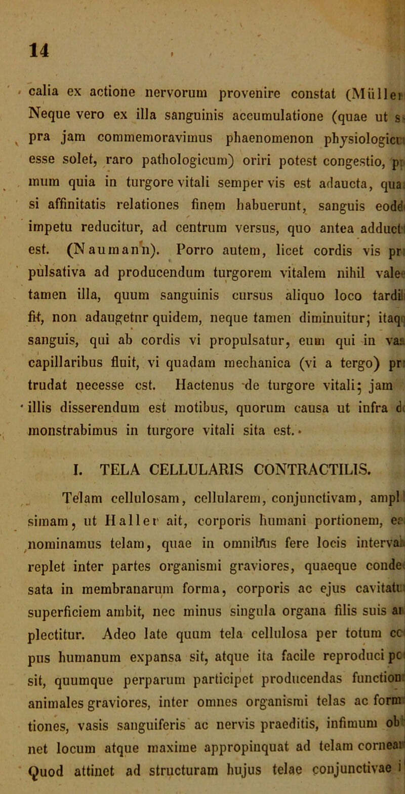 calia ex actione nervorum provenire constat (Mullei Neque vero ex illa sanguinis accumulatione (quae ut s- x pra jam commemoravimus phaenomenon physiologici esse solet, raro pathologicum) oriri potest congestio, p- mum quia in turgore vitali semper vis est adaucta, qua si affinitatis relationes finem habuerunt, sanguis eode ' / impetu reducitur, ad centrum versus, quo antea adducti est. (Naumann). Porro autem, licet cordis vis pr pulsativa ad producendum turgorem vitalem nihil vale- tamen illa, quum sanguinis cursus aliquo loco tardi fi-t, non adaugetnr quidem, neque tamen diminuitur; itaqi sanguis, qui ab cordis vi propulsatur, eum qui in va: capillaribus fluit, vi quadam mechanica (vi a tergo) pr trudat necesse est. Hactenus de turgore vitali; jam * illis disserendum est motibus, quorum causa ut infra dc monstrabimus in turgore vitali sita est.* I. TELA CELLULARIS CONTRACTILIS. Telam cellulosam, cellularem, conjunctivam, ampl simam, ut Haller ait, corporis humani portionem, er nominamus telam, quae in omniblis fere locis interval replet inter partes organismi graviores, quaeque conde sata in membranarum forma, corporis ac ejus cavitati: superficiem ambit, nec minus singula organa filis suis ai plectitur. Adeo late quum tela cellulosa per totum cc pus humanum expansa sit, atque ita facile reproducipe- sit, quumque perparum participet producendas function animales graviores, inter omnes organismi telas ac form tiones, vasis sanguiferis ac nervis praeditis, infimum ob net locum atque maxime appropinquat ad telam cornear Quod attinet ad structuram hujus telae conjunctivae i'