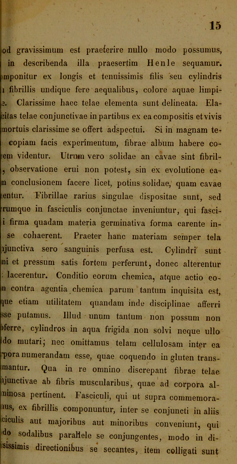 / od gravissimum est praeterire nullo modo possumus, in describenda illa praesertim Henle sequamur, mponitur ex longis et tenuissimis filis seu cylindris i fibrillis undique fere aequalibus, colore aquae lirnpi- 3. Clarissime haec telae elementa sunt delineata. Ela- citas telae conjunctivae in partibus ex ea compositis et vivis mortuis clarissime se offert adspectui. Si in magnam te- copiam facis experimentum, fibrae album habere co- em videntur. Utrum vero solidae an cavae sint fibril- , observatione erui non potest, sin ex evolutione ea- m conclusionem facere licet, potius solidae, quam cavae entur. Fibrillae rarius singulae dispositae sunt, sed rurnque in fasciculis conjunctae inveniuntur, qui fasci- i firma quadam materia germinativa forma carente in- se cohaerent. Praeter hanc materiam semper tela ljunctiva sero sanguinis perfusa est. Cylindri' sunt ni et pressum satis fortem perferunt, donec alterentur ; lacerentur. Conditio eorum chemica, atque actio eo- n contra agentia chemica parum tantum inquisita est, ]ue etiam utilitatem quandam inde disciplinae afferri sse putamus. Illud unum tantum non possum non >ferro, cylindros in aqua frigida non solvi neque ullo do mutari; nec omittamus telam cellulosam intrer ea ■pora numerandam esse, quae coquendo in gluten trans- mantur. Qua in re omnino discrepant fibrae telae ljunctivae ab fibris muscularibus, quae ad corpora al- uinosa pertinent. Fasciculi, qui ut supra commemora- ius, ex fibrillis componuntur, inter se conjuncti in aliis ciculis aut majoribus aut minoribus conveniunt, qui do sodalibus parallele se conjungentes, modo in di- sissimis directionibus se secantes, item colligati sunt