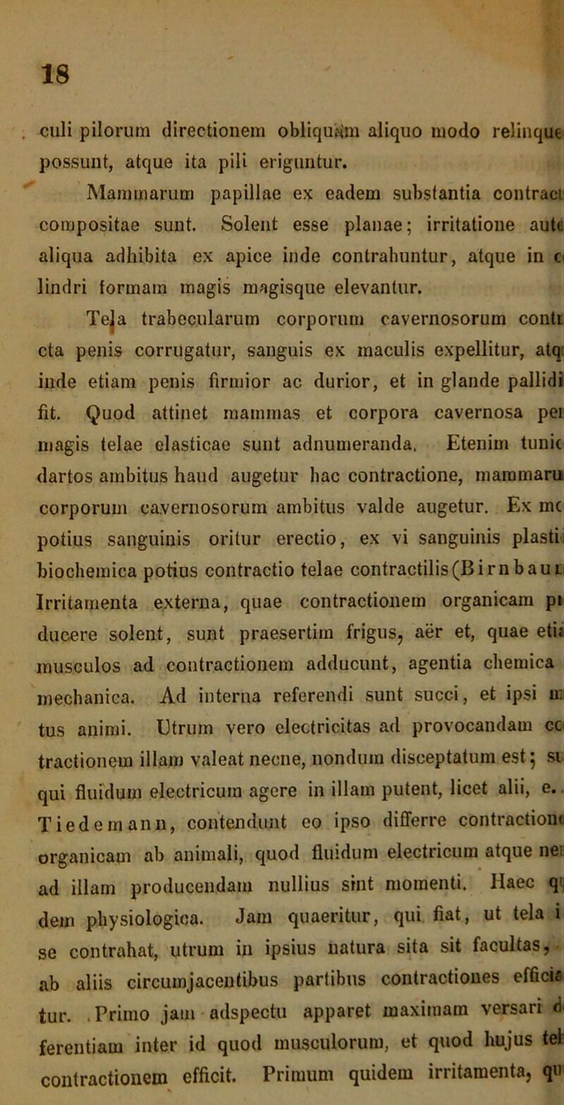 culi pilorum directionem obliquam aliquo modo relinque possunt, atque ita pili eriguntur. Mammarum papillae ex eadem substantia contraci compositae sunt. Solent esse planae; irritatione aute aliqua adhibita ex apice inde contrahuntur, atque in o lindri formam magis magisque elevantur. Te|a trabecularum corporum cavernosorum conti cta penis corrugatur, sanguis ex maculis expellitur, atq: inde etiam penis firmior ac durior, et in glande pallidi fit. Quod attinet mammas et corpora cavernosa pei magis telae elasticae sunt adnumeranda. Etenim tunir dartos ambitus haud augetur hac contractione, mammam corporum cavernosorum ambitus valde augetur. Ex mc potius sanguinis oritur erectio, ex vi sanguinis piasti biochemica potius contractio telae contractilis(Birnbaui Irritamenta externa, quae contractionem organicam pi ducere solent, sunt praesertim frigus, aer et, quae etu musculos ad contractionem adducunt, agentia chemica mechanica. Ad interna referendi sunt succi, et ipsi ir. tus animi. Utrum vero electricitas ad provocandam cc tractionem illam valeat necne, nondum disceptatum est; si qui fluidum electricum agere in illam putent, licet alii, e. Tiedemann, contendunt eo ipso differre contractioni organicam ab animali, quod fluidum electricum atque ne: ad illam producendam nullius sint momenti. Haec q* dem physiologica. Jam quaeritur, qui fiat, ut tela i se contrahat, utrum in ipsius natura sita sit facultas, ab aliis circumjacentibus partibus contractiones efficis tur. .Primo jam adspecto apparet maximam versari d ferentiam inter id quod musculorum, et quod hujus te) contractionem efficit. Primum quidem irritamenta, qu