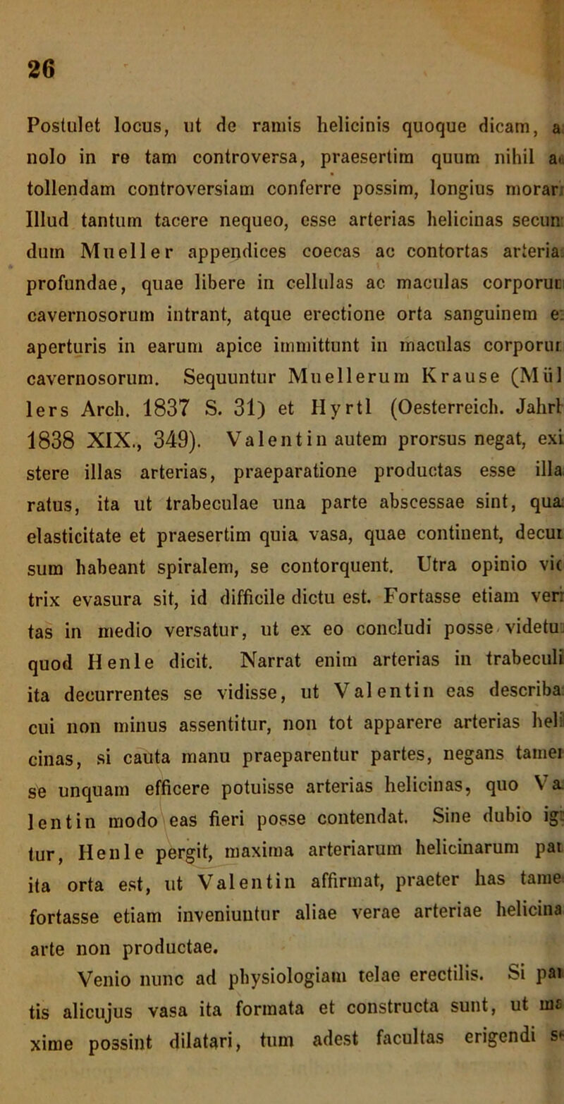 Postulet locus, ut de ramis helicinis quoque dicam, a nolo in re tam controversa, praesertim quum nihil a> tollendam controversiam conferre possim, longius morar Illud tantum tacere nequeo, esse arterias helicinas secun dum Mueller appendices coecas ac contortas arteria: profundae, quae libere in cellulas ac maculas corporun cavernosorum intrant, atque erectione orta sanguinem e: aperturis in earum apice immittunt in maculas corporur cavernosorum. Sequuntur Muellerum Krause (Miil lers Arch. 1837 S. 31) et Hyrtl (Oesterreich. Jahrt 1838 XIX., 349). Valent in autem prorsus negat, exi stere illas arterias, praeparatione productas esse illa ratus, ita ut trabeculae una parte abscessae sint, qua: elasticitate et praesertim quia vasa, quae continent, decui sum habeant spiralem, se contorquent. Utra opinio vic trix evasura sit, id difficile dictu est. Fortasse etiam ver: tas in medio versatur, ut ex eo concludi posse videtuj quod Henle dicit. Narrat enim arterias in trabeculi ita decurrentes se vidisse, ut Valentin cas describa: cui non minus assentitur, non tot apparere arterias heli cinas, si cauta manu praeparentur partes, negans tamer se unquam efficere potuisse arterias helicinas, quo Ya. lentin modo eas fieri posse contendat. Sine dubio ig:: tur, Henle pergit, maxima arteriarum helicinarum par ita orta est, ut Valentin affirmat, praeter has taraei fortasse etiam inveniuntur aliae verae arteriae helicina arte non productae. Venio nunc ad physiologiam telae erectilis. Si pai tis alicujus vasa ita formata et constructa sunt, ut ina xime possint dilatari, tum adest facultas erigendi s*