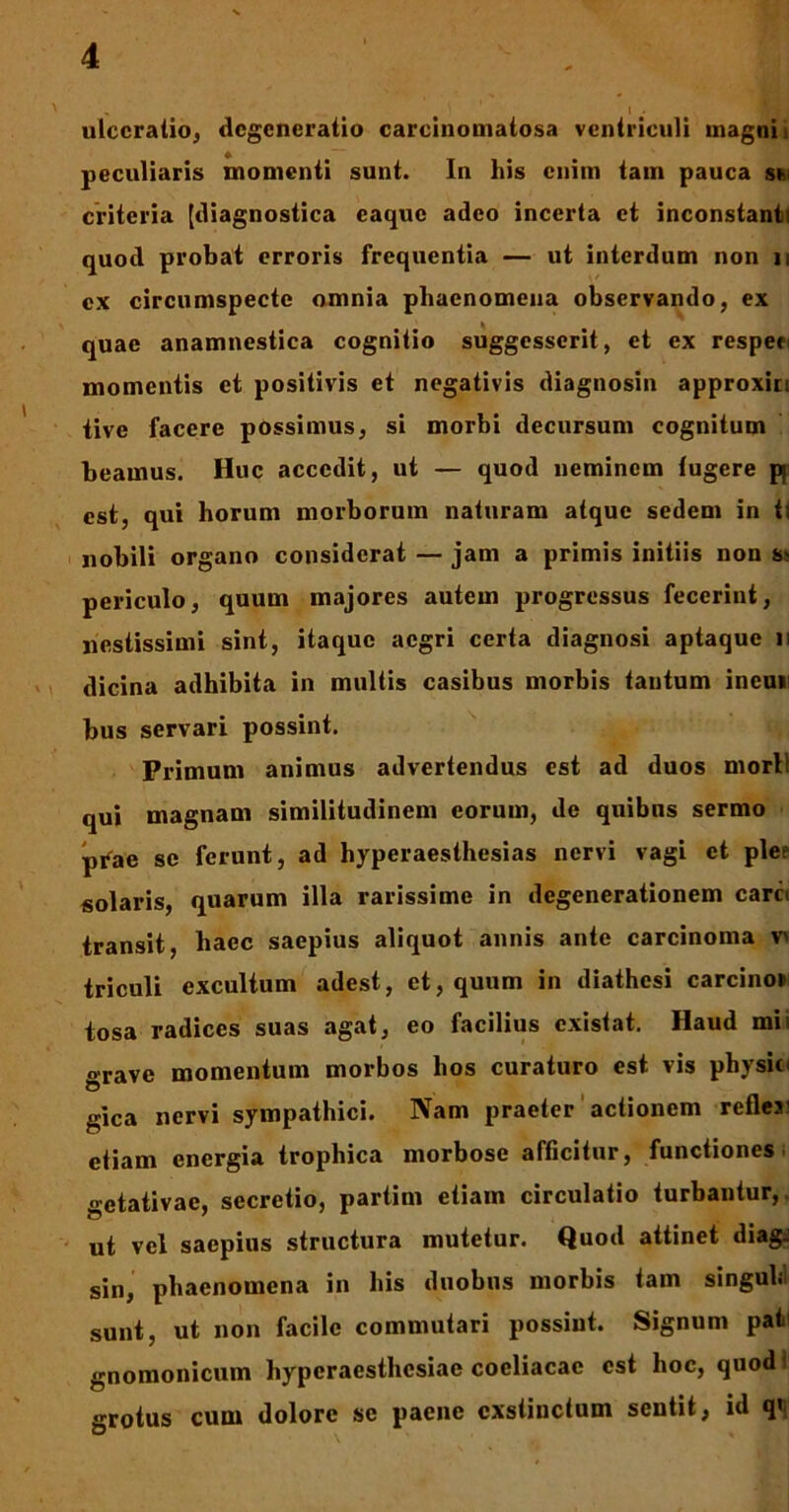 ulceratio, degeneratio carcinomatosa ventriculi magni i peculiaris momenti sunt. In his enim tam pauca ski criteria [diagnostica caquc adeo incerta et inconstanti quod probat erroris frequentia — ut interdum non n ex circumspecte omnia phaenomena observando, ex quae anamnestica cognitio suggesserit, et ex respen momentis et positivis et negativis diagnosin approxin tive facere possimus, si morbi decursum cognitum beamus. Huc accedit, ut — quod neminem lugere pj est, qui horum morborum naturam atque sedem in fi nobili organo considerat — jam a primis initiis non s> periculo, quum majores autem progressus fecerint, nestissimi sint, itaque aegri certa diagnosi aptaque n dicina adhibita in multis casibus morbis tantum ineur bus servari possint. Primum animus advertendus est ad duos mori! qui magnam similitudinem eorum, de quibus sermo prae se ferunt, ad hyperaesthesias nervi vagi et plee solaris, quarum illa rarissime in degenerationem caret transit, haec saepius aliquot annis ante carcinoma v^ triculi excultum adest, et, quum in diathesi carcino* tosa radices suas agat, eo facilius existat. Haud mii «rave momentum morbos hos curaturo est vis physici gica nervi sympathici. Nam praeter actionem refles' etiam energia trophica morbose afficitur, functiones getativae, secretio, partim etiam circulatio turbantur,, ut vel saepius structura mutetur. Quod attinet diag: sin, phaenomena in his duobus morbis tam singuli sunt, ut non facile commutari possint. Signum pat gnomonicum hyperaesthesiae coeliacae est hoc, quod grotus cum dolore se paene exstinctum sentit, id q>;