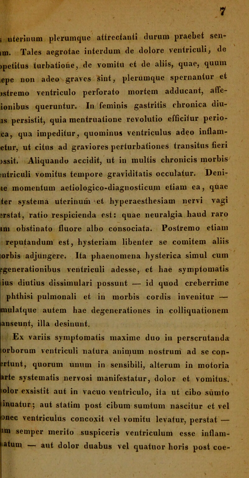 i uterinum plerumque attrectanti durum praebet sen- im. Tales aegrotae interdum de dolore ventriculi, de >petitus turbatione, de vomitu ct de aliis, quae, quum .epe non adeo graves sint, plerumque spernantur et jstremo ventriculo perforato mortem adducant, alle- ionibus queruntur. In feminis gastritis chronica diu- iis persistit, quia mentruatione revolutio efficitur perio- ca, qua impeditur, quominus ventriculus adeo inflam- etur, ut citus ad graviores perturbationes transitus fieri issit. Aliquando accidit, ut in multis chronicis morbis .•utriculi vomitus tempore graviditatis occulatur. Deni- le momentum aetiologico-diagnosticum etiam ea, quae ter systema uterinum et hyperaesthesiam nervi vagi jrstat, ratio respicienda est: quae neuralgia haud raro mi obstinato fluore albo consociata. Postremo etiam reputandum est, hysteriam libenter se comitem aliis ;orbis adjungere. Ita phaenomena hysterica simul cum generationibus ventriculi adesse, ct hae symptomatis ius diutius dissimulari possunt — id quod creberrime phthisi pulmonali et in morbis cordis invenitur — mulatque autem hae degenerationes in colliquationem anseunt, illa desinunt. Ex variis symptomatis maxime duo in perscrutanda orborum ventriculi natura animum nostrum ad se cop- irtunt, quorum unum in sensibili, alterum in motoria »rte systematis nervosi manifestatur, dolor ct vomitus, olor exsistit aut in vacuo ventriculo, ita ut cibo sumto inuatur; aut statim post cibum sumtum nascitur et vel anec ventriculus concoxit vel vomitu levatur, perstat — im semper merito suspiceris ventriculum esse inflam- >atum — aut dolor duabus vel quatuor horis post coe-