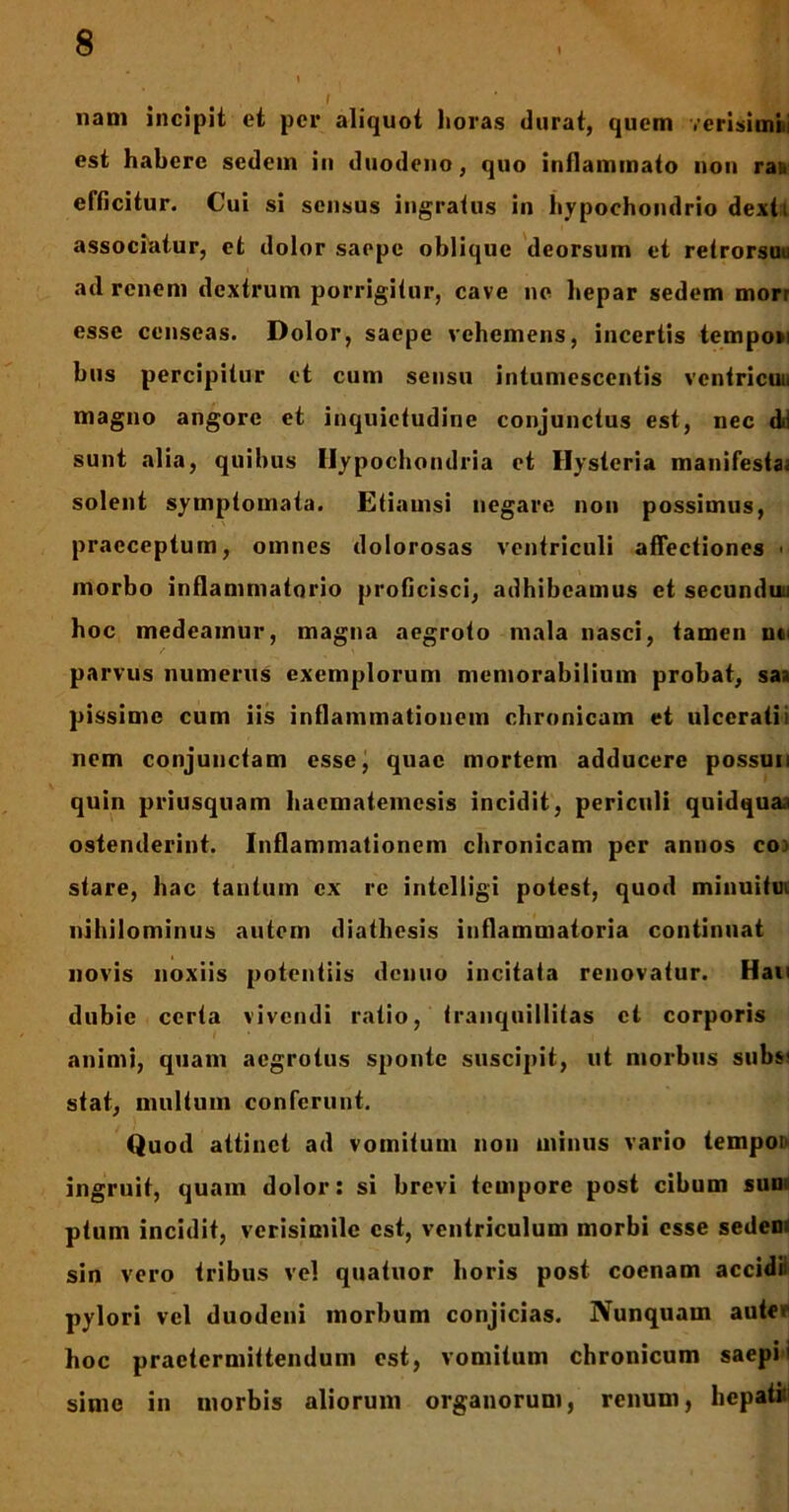 nam incipit et per aliquot horas durat, quem verisimili est habere sedem in duodeno, quo inflammato non rau efficitur. Cui si sensus ingratus in hypochondrio dexti associatur, et dolor saepe oblique deorsum et retrorsou ad renem dextrum porrigitur, cave ne hepar sedem morr esse censeas. Dolor, saepe vehemens, incertis tempo»i bus percipitur et cum sensu intumescentis venlricui. magno angore et inquietudine conjunctus est, nec dd sunt alia, quibus Hypochondria et Hysteria manifesta, solent symptomata. Etiamsi negare non possimus, praeceptum, omnes dolorosas ventriculi affectiones > morbo inflammatorio proficisci, adhibeamus et secunduii hoc medeamur, magna aegroto mala nasci, tamen ut' parvus numerus exemplorum memorabilium probat, saa pissime cum iis inflammationem chronicam et ulcerati i nem conjunctam esse, quae mortem adducere possun quin priusquam haematemesis incidit, periculi quidquai ostenderint. Inflammationem chronicam per annos coi stare, hac tautuin ex re iritclligi potest, quod minuitui nihilominus autem diathesis inflammatoria continuat novis noxiis potentiis denuo incitata renovatur. Hau dubie certa vivendi ratio, tranquillitas et corporis animi, quam aegrotus sponte suscipit, ut morbus sub$« stat, inultum conferunt. Quod attinet ad vomitum non minus vario tempoi ingruit, quam dolor: si brevi tempore post cibum sum ptum incidit, verisimile est, ventriculum morbi esse sedem sin vero tribus vel quatuor horis post coenam accidit pylori vel duodeni morbum conjicias. Nunquam autev hoc praetermittendum est, vomitum chronicum saepi i sime in morbis aliorum organorum, renum, hepati: