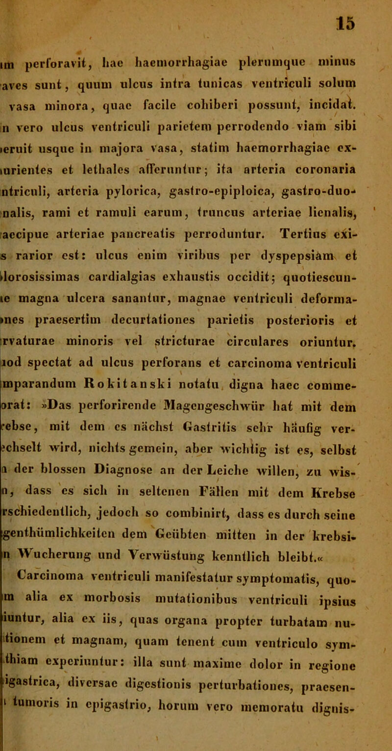 im perforavit, hae haemorrhagiae plerumque minus aves sunt, quum ulcus intra tunicas ventriculi solum vasa minora, quae facile cohiberi possunt, incidat, in vero ulcus ventriculi parietem perrodendo viam sibi leruit usque in majora vasa, statim haemorrhagiae ex- lurientes et lethales afferuntur; ita arteria coronaria ntriculi, arteria pylorica, gastro-epiploica, gastro-duo- nalis, rami et ramuli earum, truncus arteriae lienalis, aecipue arteriae pancreatis perroduntur. Tertius exi- s rarior est: ulcus enim viribus per dyspepsiam et dorosissimas cardialgias exhaustis occidit; quotiescun- »e magna ulcera sanantur, magnae ventriculi deforma- imes praesertim decurtationes parietis posterioris et rvaturae minoris vel stricturae circulares oriuntur. iod spectat ad ulcus perforans et carcinoma Ventriculi mparandum Rokitanski notatu digna haec comme- orat: »Das perforirende Magengeschxviir liat mit dem rebse, mit dem es nachst Gastritis sehr haufig ver- ?chselt wird, nichts gemein, aber xvichlig ist es, selbst a der blossen Diagnose an der Leiche vvillen, zu wis- , > n, dass es sicli in seltenen Fallen mit dcin Krebse rschiedentlich, jedoch so combinirt, dass es durch seine genthiimlichkeilcn dem Geiibten mitten in der krebsi- n Wucherung und Ycrwustung kenntlich bleibt.« Carcinoma ventriculi manifestatur symptomatis, quo- m alia ex morbosis mutationibus ventriculi ipsius iuntur, alia ex iis, quas organa propter turbatam nu- itionem et magnam, quam tenent cum ventriculo sym- thiam experiuntur: illa sunt maxime dolor in regione igastrica, diversae digestionis perturbationes, praesen- i tumoris in epigastrio, horum vero memoratu dignis-