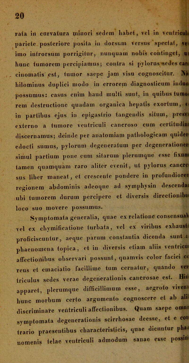 rata in curvatura minori sedem habet, vel in ventriculi pariete posteriore posita in dorsum versus spectat, ve i imo introrsum porrigitur, nunquam nobis continget, ui hunc tumorem percipiamus; contra si pylorus'sedes eam , cinomatis est, tumor saepe jam visu cognoscitur. N» hilominus duplici modo in errorem diagnosticum induc possumus: casus enim haud multi sunt, in quibus tumo< vehi destructione quadam organica hepatis exortum, « in partibus ejus in epigastrio tangendis situm, prestes externo a tumore ventriculi cancroso cum certitudini discernamus; deinde per anatomiam pathologicam quidei edocti sumus, pylorum degeneratum per degenerationei simul partium pone cum sitarum plerumque esse fixum tamen quamquam raro aliter evenit, ut pylorus cancrc' sus liber maneat, et crescente pondere in profundiore* regionem abdominis adeoqnc ad symphysin descenda ubi tumorem durum percipere et diversis directionibd loco suo movere possumus. Symptomata generalia, quae ex relatione consensual vel ex chymificatiouc turbata, vel ex viribus exhausti proficiscuntur, aeque parum constantia dicenda sunt s phaenomena topiea, et in diversis etiam aliis vcntricin affectionibus observari possunt, quamvis color faciei cc reus et cmaciatio facillime tum cernatur, quando ver triculus sedes verae degenerationis cancrosae est. Hir. apparet, plerumque difficillimum esse, aegroto viven hunc morbum certo argumento cognoscere et ab ah discriminare ventriculi affectionibus. Quam saepe omnn symptomata degenerationis scirrhosac deessc, et e coi trario praesentibus charactcrislicis, quae dicuntur pha < nomenis telae ventriculi admodum sanae esse possin