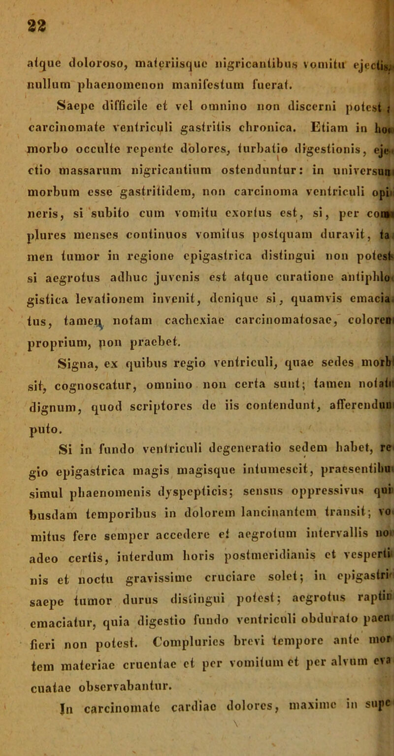 atque doloroso, materiisque nigricantibus vomitu ejectis, nullum phaenomenon manifestum fuerat. Saepe difficile et vel omnino non discerni potest ,• carcinomate ventriculi gastritis chronica. Etiam in hoc morbo occulte repente dolores, turbatio digestionis, eje- ctio massarum nigricantium ostenduntur: in universum morbum esse gastritidem, non carcinoma ventriculi opi neris, si subito cum vomitu exortus est, si, per coi», plures menses continuos vomitus postquam duravit, ta men tumor in regione epigastrica distingui non potest si aegrotus adhuc juvenis est atque curatione aniiphlo' gistica levationem invenit, denique si, quamvis emacia tus, tame^ notam cachexiae carcinomatosae, coloren proprium, non praebet. Signa, ex quibus regio ventriculi, quae sedes morb sit, cognoscatur, omnino non certa sunt; tamen notati dignum, quod scriptores de iis contendunt, afferendum puto. . ' Si in fundo ventriculi degeneratio sedem habet, re gio epigastrica magis magisque intumescit, praesentibu simul phaenomenis dyspepticis; sensus oppressivus qui busdam temporibus in dolorem lancinantem transit ; vo mitus fere semper accedere et aegrotum intervallis nor adeo certis, interdum horis postmeridianis et vesperti nis et noctu gravissime cruciare solet; in epigastri' saepe tumor durus distingui potest; aegrotus raptic emaciatur, quia digestio fundo ventriculi obdurato paen fieri non potest. Compluries brevi tempore ante mor tem materiae cruentae et per vomitum et per alvum eva cuaiac observabantur. In carcinomate cardiac dolores, maxime in sujic \