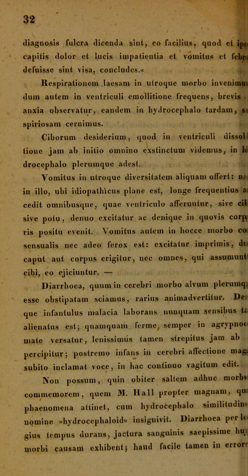 diagnosis fulcra dicenda sint, eo facilius, quod et ip^ capitis dolor et lucis impatientia et vomitus et febn defuisse sint visa, concludes.» Respirationem laesam in utroque morbo invenimaa dum autem in ventriculi cmollitione frequens, brevis anxia observatur, eandem in bydrocephalo tardam, s> spiriosam cernimus. Ciborum desiderium, quod in ventriculi dissol: tionc jam ab initio omnino exstinctum videmus, in hi drocephalo plerumque adest. Vomitus in utroque diversitatem aliquam offert: u? in illo, ubi idiopathicus plane est, longe frequentius a. cedit omnibusque, quae ventriculo afFeruutur, sive cil sive potu, denuo excitatur ac denique in quovis corp ris positu evenit. Vomitus autem in hocce morbo co sensualis nec adeo terox es-t: excitatur imprimis, dii caput aut corpus erigitur, nec omnes, qui assumunti cibi, eo ejiciuntur. — Diarrhoea, quum in cerebri morbo alvum plerumq, esse obstipatam sciamus, rarius animadvertitur. Dei que infantulus malacia laborans nunquam sensibus t: alienatus est; quamquam ferme, semper in agrypnot mate versatur, lenissimus tamen strepitus jam ab percipitur; postremo infans in cerebri allectione mag. subito inclamat voce, in hac continuo vagitum edit. Non possum, quin obiter saltem adhuc morbi commemorem, quem 31. IIa 11 propter magnam, qu' phaenomena attinet, cum hydrocephalo similitudini nomine »hydrocephaloid« insignivit. Diarrhoea per It* gius tempus durans, jactura sanguinis saepissime hu morbi causam exhibent; haud facile tamen in error;