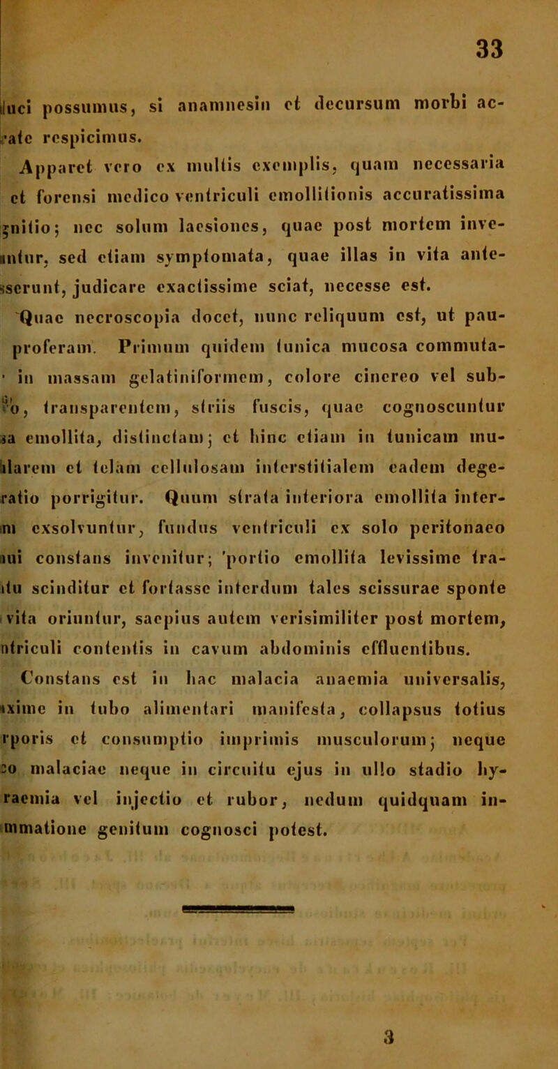 iluci possumus, si anamnesin ct decursum morbi ae- rate respicimus. Apparet voro ex multis exemplis, quam necessaria ct forensi medico ventriculi emollitionis accuratissima jnitio; ncc solum laesiones, quae post mortem inve- nitur, sed etiam symptomata, quae illas in vita ante- Kserunt, judicare exactissime sciat, nccesse est. 'Quae necroscopia docet, nunc reliquum est, ut pau- proferam. Primum quidem tunica mucosa commuta- • in massam gelatiniformem, colore cinereo vel sub- ?’o, Iransparentcin, striis fuscis, quae cognoscuntur ia emollita, distinctam; et hinc etiam in tunicam mu- blareni et telam cellulosam interstitialem eadem dege- ratio porrigitur. Quum strata interiora emollita inter- mi exsolvuntur, fundus ventriculi ex solo peritonaeo nii constans invenitur; 'portio emollita levissime tra- itu scinditur ct fortasse interdum tales scissurae sponte vita oriuntur, saepius autem verisimiliter post mortem, utriculi contentis in cavum abdominis effluentibus. Constans est in hac malacia anaemia universalis, txime in tubo aliuientari manifesta, collapsus totius rporis et consumptio imprimis musculorum; neque eo malaciae neque iu circuitu ejus in ullo stadio hy- raemia vel injectio et rubor, nedum quidquam in- mmatione genitum cognosci potest. 3