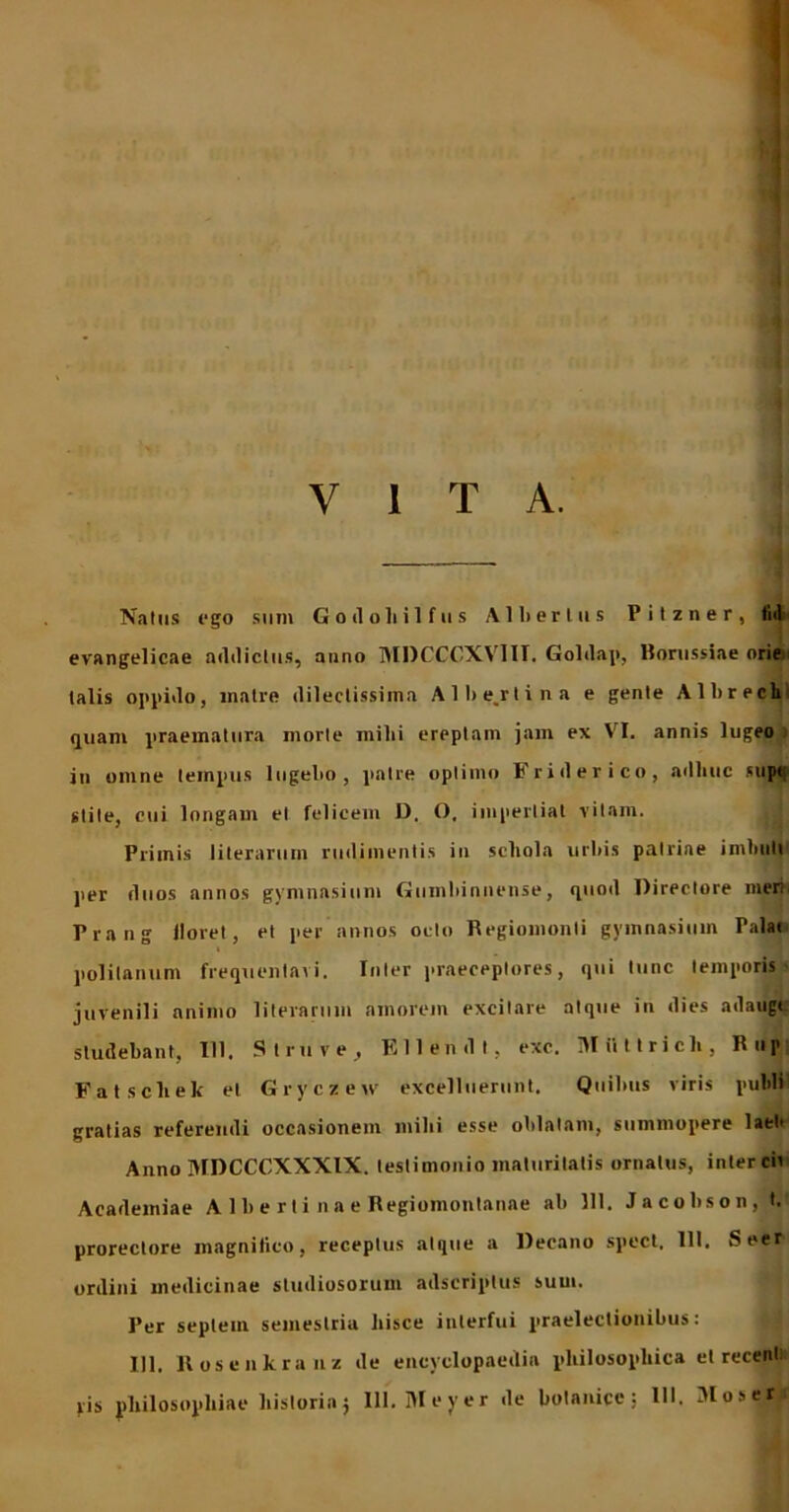 y i t a. Natus ego sum Godoliilfus A11) er Ius Pitzner, tid evangelicae addictus, anno MDCCCXV1II. Goldap, Borussiae orie talis oppido, matre dilectissima Albe.rtina e gente Albrech quam praematura morte milii ereptam jam ex VI. annis lugeo in omne tempus lugebo, patre optimo Friderico, adhuc supt stile, cui longam et felicem D. O, impertiat vitam. Primis literarum rudimentis in scliola urbis patriae imbuti per duos annos gymnasium Gumbinnense, quod Directore ineri. Prang lloret, et per annos octo Begiomonli gymnasium Palat polilanum frequentavi. Inter praeceptores, qui tunc temporis juvenili animo literarum amorem excitare atque in dies adaugt studebant, III, Slruve, Ellendt, exc. Miittricli, Rup Fatscliek et Gryczew excelluerunt. Quibus viris puldi gratias referendi occasionem mihi esse oblatam, summopere lati' Anno MDCCCXXXIX. testimonio maturitatis ornatus, inter cii Academiae A 1 b e r t i n a e Regiomontanae ab 111. Jacobson, t. prorectore magnifico, receptus atque a Decano spect. 111. Seer ordini medicinae studiosorum adscriptus sum. Per septem semestria hisce interfui praelectionibus: 111. Rosenkranz de encyclopaedia philosophica et recenl ris philosophiae historiaj III. Meyer de bolanice; 111. Moser i