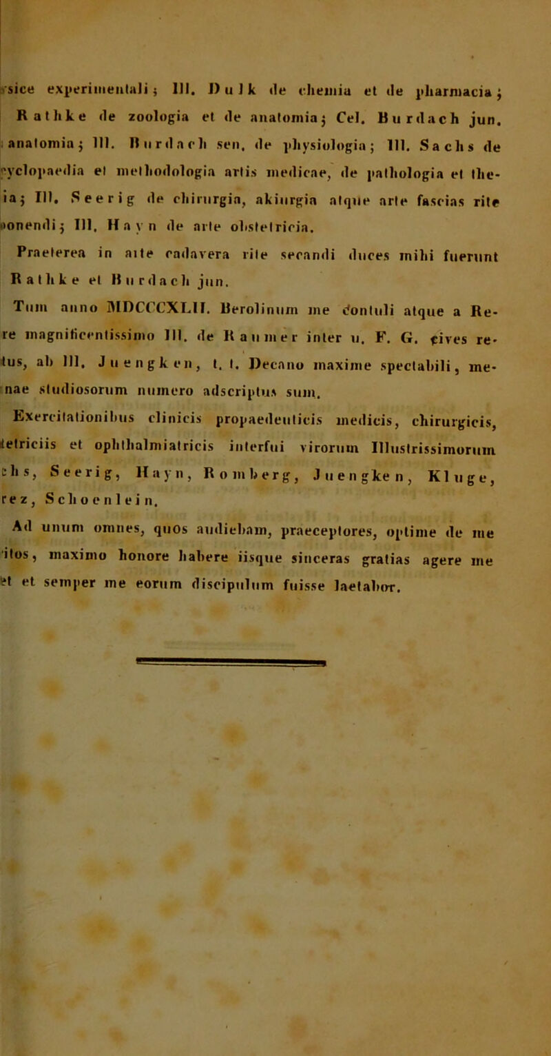 Ratlike ile zoologia et ile anatomiaj Cei. Burtlach jun. analomia; 111. Ilurilaeli sen, ile physiologia; 111. Sachs ile yyclopaedia el melhoilologia artis medicae, de pathologia et llie- iaj III. Seerig de chirurgia, akiurgin atque arte fascias rite iionendij 111, Hayn de arte ohstelricia. Praeterea in aite cadavera rite secandi duces inilii fuerunt R a I h k e el Hurdachjun. Tum anno MDCCCXLII. Uerolinum me dontuli atque a Re- re magnificentissimo 111. de Rati 111 er inter u. F. G. cives re- tus, ah 111, Juengkcn, t. I. Decano maxime spectabili, me- nae studiosorum numero adscriptus sum. Exercitationibus clinicis propaedeuticis medicis, chirurgicis, rtetriciis et ophthalmiatricis interfui virorum Illustrissimorum c h s, Seerig, Hayn, R o 111 b e r g, Juengken, K1 u g e, r e z , S ch o e n 1 ei n. Ad unum omnes, quos audiebam, praeceptores, optime ile me 'itos, maximo honore habere iisque sinceras gratias agere me et et semper me eorum discipulum fuisse laetabor.