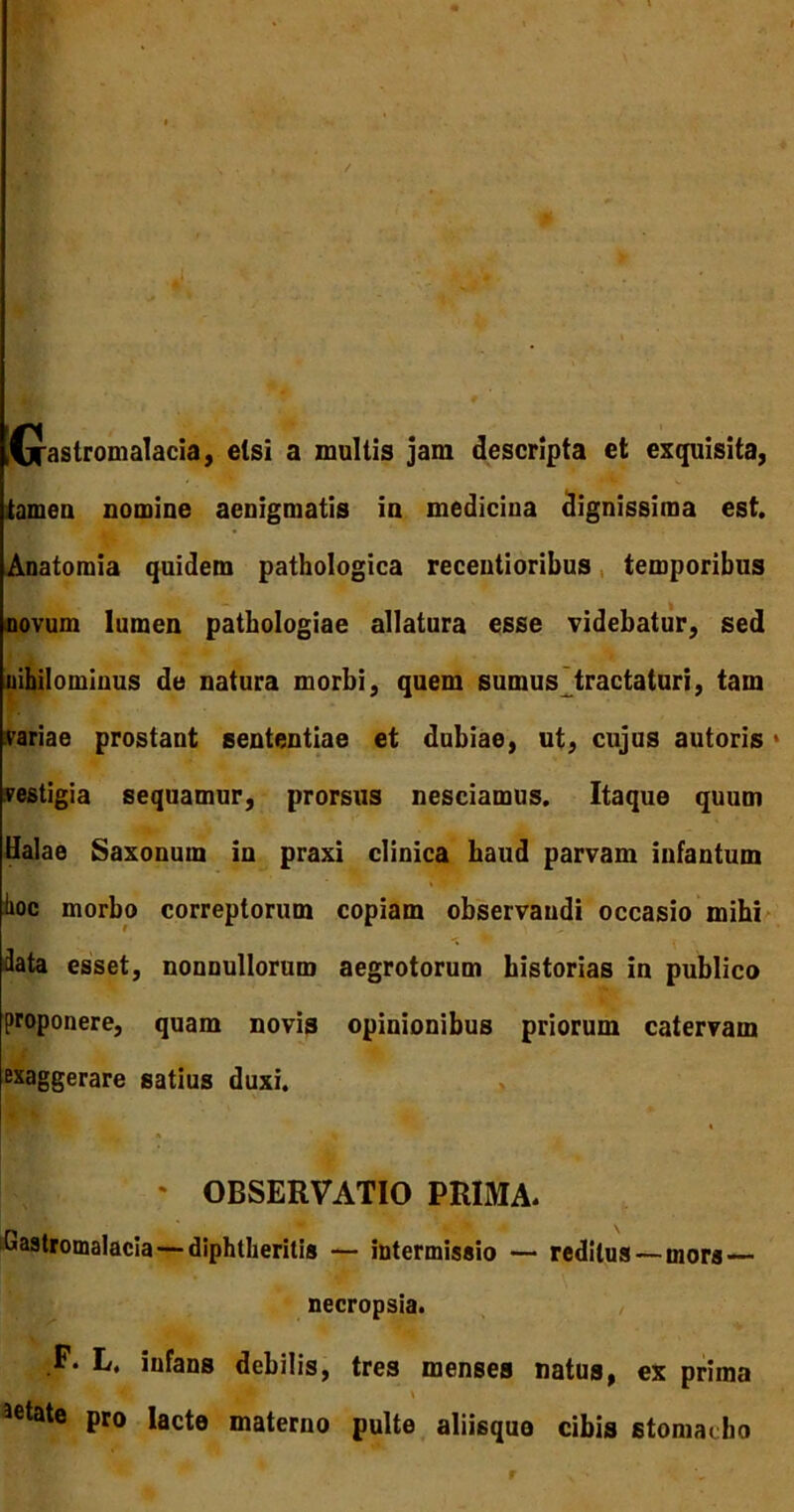 fjrastromalacia, etsi a multis jam descripta et exquisita, tamen nomine aenigmatis in medicina dignissima est. Anatomia quidem pathologica recentioribus temporibus novum lumen patbologiae allatura esse videbatur, sed nihilominus de natura morbi, quem sumus tractaturi, tam variae prostant sententiae et dubiae, ut, cujus autoris * vestigia sequamur, prorsus nesciamus. Itaque quum Halae Saxonum in praxi clinica haud parvam infantum hoc morbo correptorum copiam observandi occasio mihi 3ata esset, nonnullorum aegrotorum historias in publico proponere, quam novis opinionibus priorum catervam exaggerare satius duxi. * OBSERVATIO PRIMA. Gastromalacia — diphtherilis — intermissio — reditus — mors — necropsia. i infans debilis, tres menses natus, ex prima aetate pro lacte materno pulte aliisque cibis stomacho