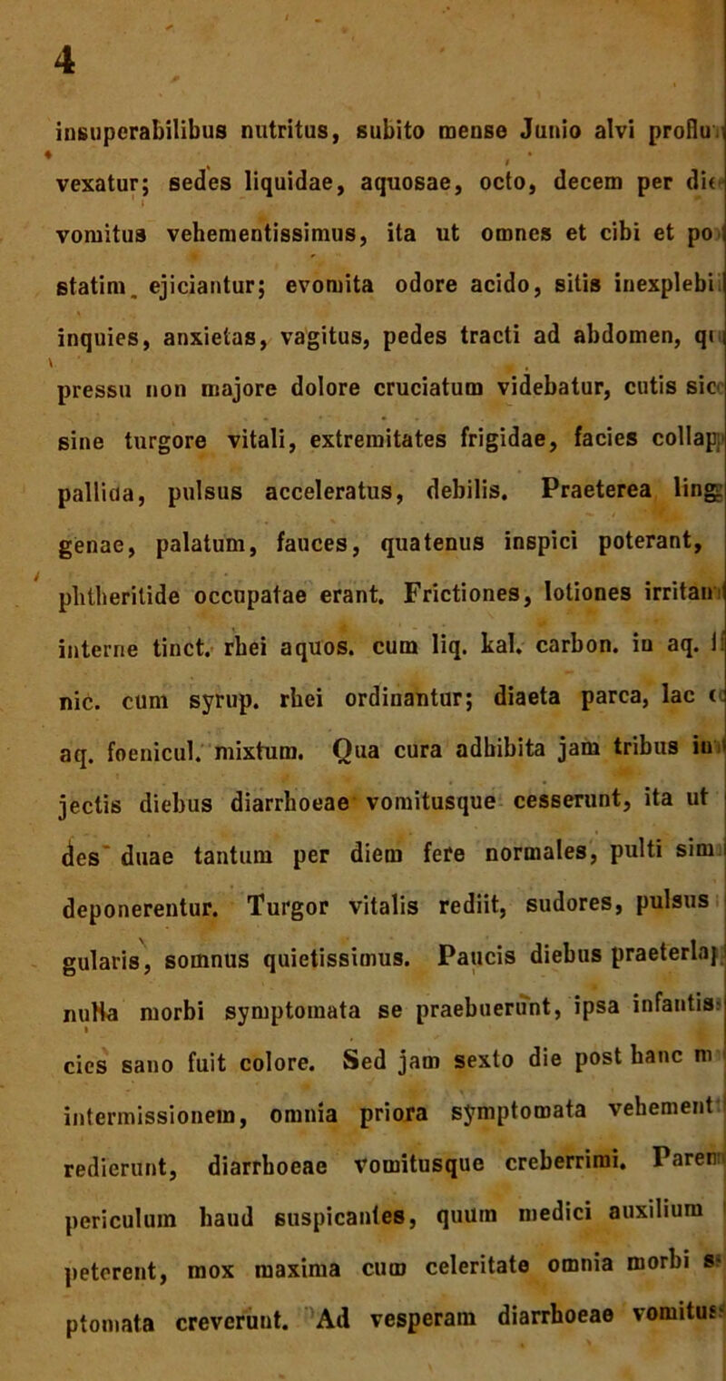 insuperabilibus nutritus, subito mense Junio alvi profiu.■ ♦ vexatur; sedes liquidae, aquosae, octo, decem per di< vomitus vehementissimus, ita ut omnes et cibi et po ; statim. ejiciantur; evomita odore acido, sitis inexplebili inquies, anxietas, vagitus, pedes tracti ad abdomen, qi i V ' , , pressu non majore dolore cruciatum videbatur, cutis sic sine turgore vitali, extremitates frigidae, facies collap pallida, pulsus acceleratus, debilis. Praeterea ling: genae, palatum, fauces, quatenus inspici poterant, phtheritide occupatae erant. Frictiones, lotiones irritam interne tinct. rbei a quos, cum liq. kal. carbon. in aq. ii nic. cum syrup. rbei ordinantur; diaeta parca, lac tc aq. foenicul. mixtum. Qua cura adbibita jam tribus in jectis diebus diarrhoeae vomitusque cesserunt, ita ut des’ duae tantum per diem fere normales, pulti sim deponerentur. Turgor vitalis rediit, sudores, pulsus gularis, somnus quietissimus. Paucis diebus praeterlaj1 nuHa morbi symptomata se praebuerunt, ipsa infantis; » cies sano fuit colore. Sed jam sexto die post hanc m intermissionem, omnia priora symptomata vehement redierunt, diarrhoeae Vomitusque creberrimi. Parer periculum haud suspicantes, quum medici auxilium peterent, mox maxima cum celeritate omnia morbi s; ptomata creverunt. Ad vesperam diarrhoeae vomitus-