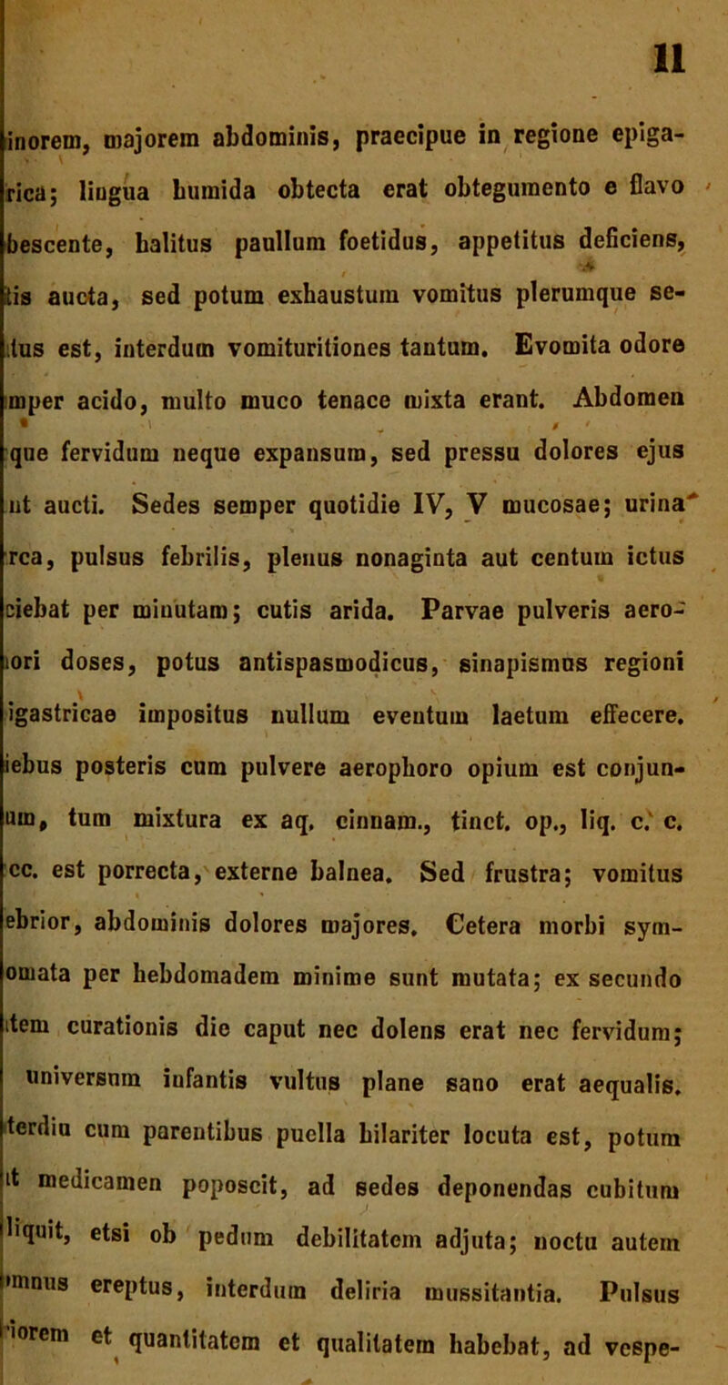 inorem, majorem abdominis, praecipue in regione epiga- rica; lingua hiimida obtecta erat obtegumento e flavo bescente, halitus paullum foetidus, appetitus deficiens, tis aucta, sed potum exhaustum vomitus plerumque se- tus est, interdum vomituritiones tantum. Evomita odore mper acido, multo muco tenace mixta erant. Abdomen que fervidum neque expansum, sed pressu dolores ejus ut aucti. Sedes semper quotidie IV, V mucosae; urina' rea, pulsus febrilis, plenus nonaginta aut centum ictus ciebat per minutam; cutis arida. Parvae pulveris aero- lori doses, potus antispasmodicus, sinapismus regioni igastricae impositus nullum eventum laetum effecere, iebus posteris cum pulvere aerophoro opium est conjun- um, tum mixtura ex aq, cinnam., tinct. op., liq. c.' c. cc. est porrecta, externe balnea. Sed frustra; vomitus ebrior, abdominis dolores majores. Cetera morbi sym- oniata per bebdomadem minime sunt mutata; ex secundo item curationis die caput nec dolens erat nec fervidum; universum iufantis vultus plane sano erat aequalis, terdiu cum parentibus puella hilariter locuta est, potum it medicamen poposcit, ad sedes deponendas cubitum liquit, etsi ob pedum debilitatem adjuta; noctu autem •mnus ereptus, interdum deliria mussitantia. Pulsus 'weni et quantitatem et qualitatem habebat, ad vespe-