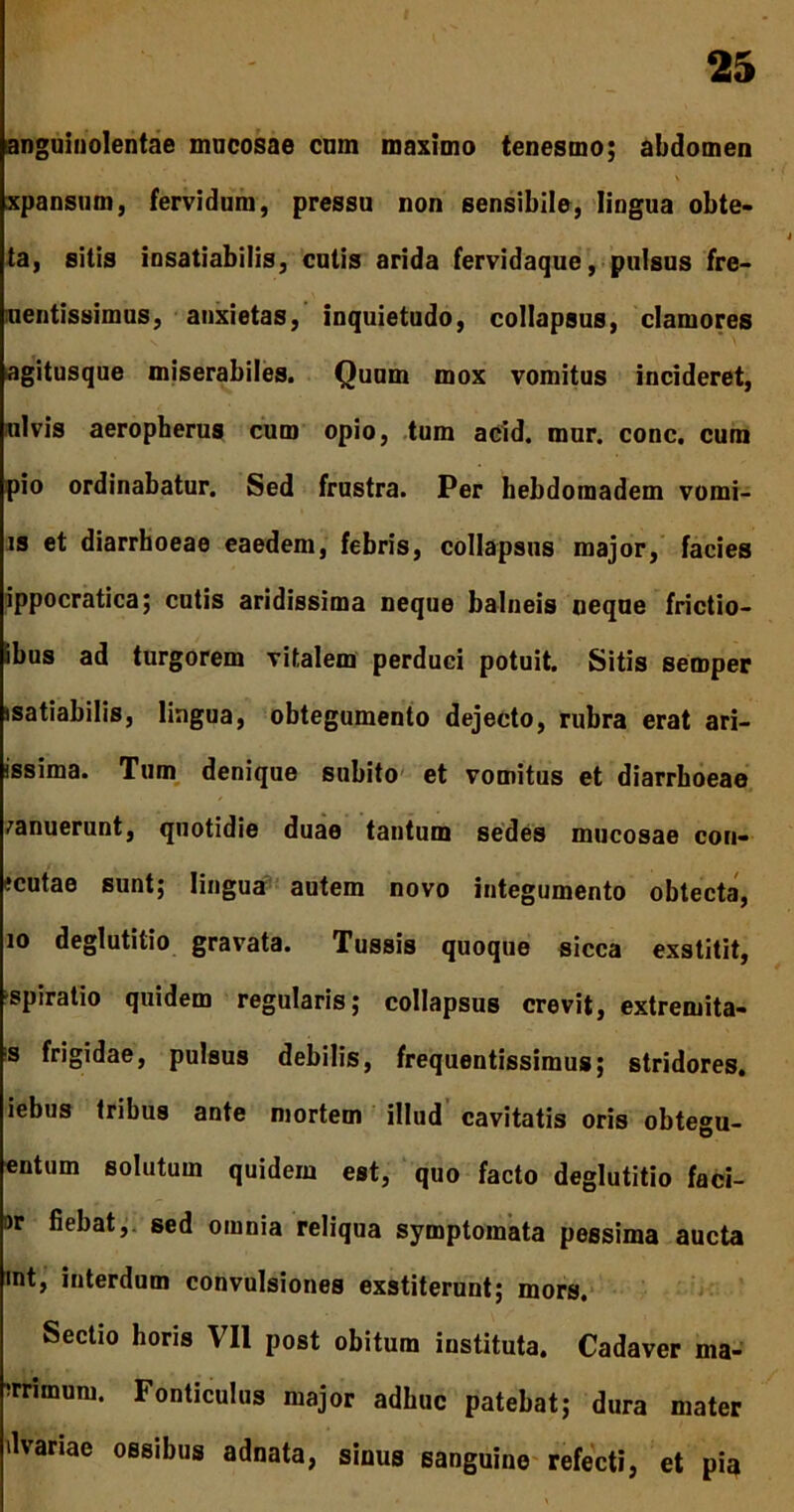 anguinolentae mucosae cum maximo tenesmo; abdomen xpansum, fervidum, pressu non sensibile, lingua obte- ta, sitis insatiabilis, cutis arida fervidaque, pulsus fre- uentissimus, anxietas, inquietudo, collapsus, clamores agitusque miserabiles. Quum mox vomitus incideret, ni vis aeropherus cum opio, tum acid. mur. conc. cum pio ordinabatur. Sed frustra. Per hebdomadem vomi- is et diarrhoeae eaedem, febris, collapsus major, facies ippocratica; cutis aridissima neque balneis neque frictio— ibus ad turgorem vitalem perduci potuit. Sitis semper isatiabilis, lingua, obtegumento dejecto, rubra erat ari- issima. Tum denique subito et vomitus et diarrhoeae canuerunt, quotidie duae tantum sedes mucosae con- icutae sunt; lingua autem novo integumento obtecta, 10 deglutitio gravata. Tussis quoque sicca exstitit, spiratio quidem regularis; collapsus crevit, extremita- s frigidae, pulsus debilis, frequentissimus; stridores, iebus tribus ante mortem illud cavitatis oris obtegu- entum solutum quidem est, quo facto deglutitio faci- ar fiebat,, sed omnia reliqua symptomata pessima aucta mt, interdum convulsiones exstiterunt; mors. Sectio horis VII post obitum instituta. Cadaver ma- trimum. Fonticulus major adhuc patebat; dura mater ilvariae ossibus adnata, sinus sanguine refecti, et pia