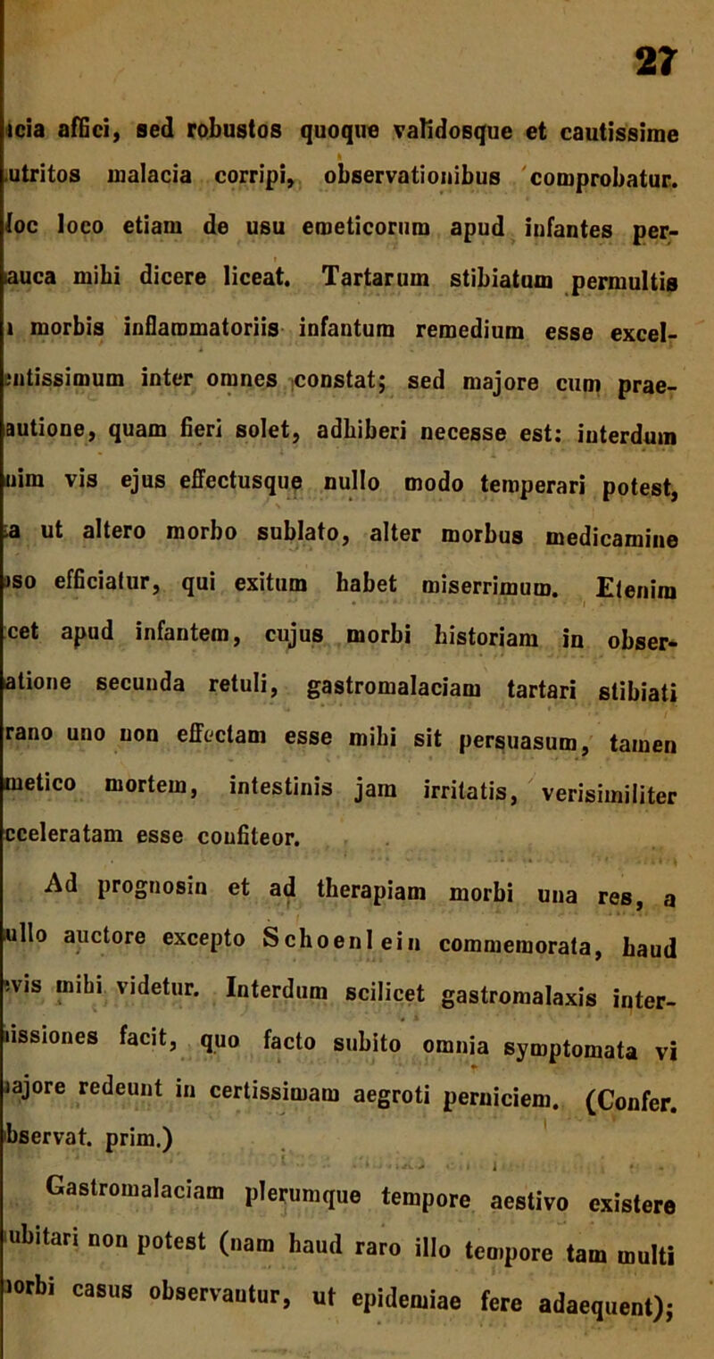 icia affici, sed robustos quoque validosque et cautissime » .utritos malacia corripi, observationibus comprobatur, foc loco etiam de usu emeticorum apud iufantes per- auca mihi dicere liceat. Tartarum stibiatum permultis i morbis inflammatoriis infantum remedium esse excel- Butissimum inter omnes constat; sed majore cum prae- autione, quam fieri solet, adhiberi necesse est: interdum nim vis ejus effectusque nullo modo temperari potest, a ut altero morbo sublato, alter morbus medicamine jso efficiatur, qui exitum habet miserrimum. Etenim cet apud infantem, cujus morbi historiam in obser- atione secuuda retuli, gastromalaciam tartari stibiati rano uno uon effectam esse mihi sit persuasum, tamen metico mortem, intestinis jam irritatis, verisimiliter cceleratam esse confiteor. Ad prognosin et ad therapiam morbi una res, a ullo auctore excepto Schoeni ein commemorata, haud :vis mihi videtur. Interdum scilicet gastromalaxis inter- ussiones facit, quo facto subito omnia symptomata vi iajore redeunt in certissimam aegroti perniciem. (Confer, hservat. prim.) v •• • * • 1 nv-i •'it i x V Gastromalaciam plerumque tempore aestivo cxistere ubitari non potest (nam haud raro illo tempore tam multi lorbi casus observantur, ut epidemiae fere adaequent);