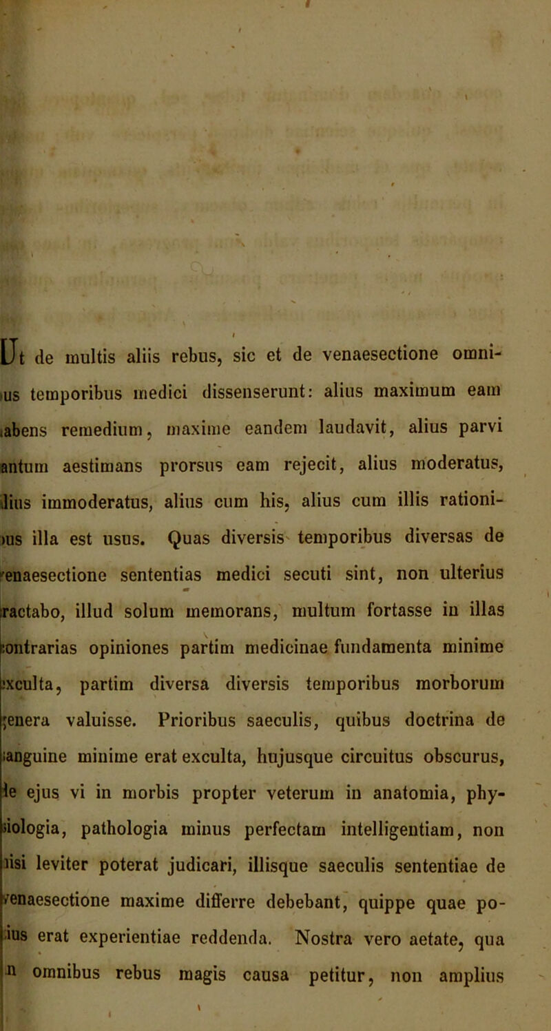 Ut de multis aliis rebus, sic et de venaesectione omni- us temporibus medici dissenserunt: alius maximum eam <abens remedium, maxime eandem laudavit, alius parvi antum aestimans prorsus eam rejecit, alius moderatus, lius immoderatus, alius cum his, alius cum illis rationi- >us illa est usus. Quas diversis temporibus diversas de 'enaesectione sententias medici secuti sint, non ulterius flV V ractabo, illud solum memorans, multum fortasse in illas iontrarias opiniones partim medicinae fundamenta minime .‘xculta, partim diversa diversis temporibus morborum ;enera valuisse. Prioribus saeculis, quibus doctrina de ianguine minime erat exculta, hujusque circuitus obscurus, le ejus vi in morbis propter veterum in anatomia, phy- siologia, pathologia minus perfectam intelligentiam, non risi leviter poterat judicari, illisque saeculis sententiae de venaesectione maxime differre debebant, quippe quae po- ius erat experientiae reddenda. Nostra vero aetate, qua n omnibus rebus magis causa petitur, non amplius