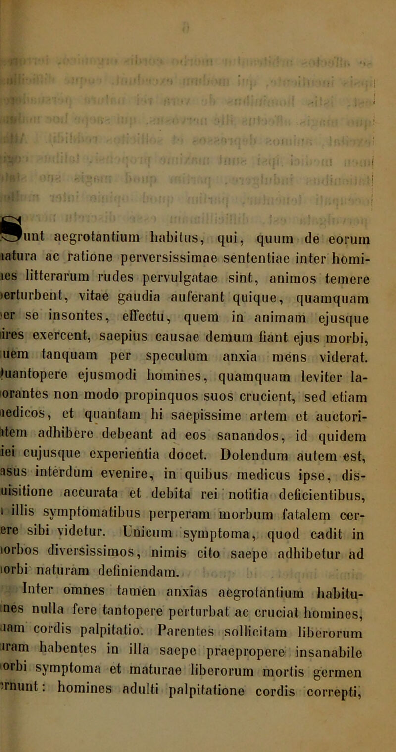 ^^unt aegrotantium habitus, qui, quum de eorum tatura ac ratione perversissimae sententiae inter homi- ics litterarum rudes pervulgatae sint, animos temere •erturbent, vitae gaudia auferant quique, quamquam er se insontes, effectu, quem in animam ejusque iires exercent, saepius causae demum fiant ejus morbi, uem tanquam per speculum anxia mens viderat, fuantopere ejusmodi homines, quamquam leviter la- borantes non modo propinquos suos crucient, sed etiam aedicos, et quantam hi saepissime artem et auctori- item adhibere debeant ad eos sanandos, id quidem iei cujusque experientia docet. Dolendum autem est, asus interdum evenire, in quibus medicus ipse, dis- uisitione accurata et debita rei notitia deficientibus, i illis symptomatibus perperam morbum fatalem cer- ere sibi videtur. Unicum symptoma, quod cadit in lorbos diversissimos, nimis cito saepe adhibetur ad iorbi naturam definiendam. Inter omnes tamen anxias aegrotantium habitu- nes nulla fere tantopere perturbat ac cruciat homines, iam cordis palpitatio. Parentes sollicitam liberorum uram habentes in illa saepe praepropere insanabile iorbi symptoma et maturae liberorum mortis germen rnunt: homines adulti palpitatione cordis correpti,