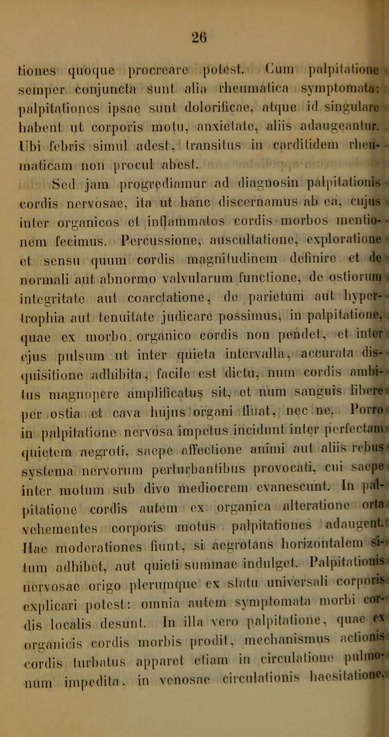 20 tiones quoque procreare potest. Cum palpitatione semper conjuncta sunt alia rheumatica symptomata: palpitationes ipsae sunt dolorificae, atque id singulare habent ut corporis motu, anxietate, aliis adaugeantur. Ubi febris simul adest, transitus in cardilidem rheu- maticam non procul abest. Sed jam progrediamur ad diagnosin palpitationis cordis nervosae, ita ut hanc discernamus ab ea, cujus • inter organicos et inflammatos cordis morbos mentio- nem fecimus. Percussione, auscultatione, exploratione et sensu quum cordis magnitudinem definire et de normali aut abnormo valvularum functione, de ostiorum integritate aut coarctatione, de parietum aut hyper- trophia aut tenuitate judicare possimus, in palpitatione, quae ex morbo, organico cordis non pendet, et inter ejus pulsum ut inter quieta intervalla, accurata dis- quisitione adbibita, facile est dictu, num cordis ambi- tus magnopere amplificatus sit, et num sanguis libere per ostia et cava hujus organi libat, nec ne. Porro in palpitatione nervosa impetus incidunt inter perfectam i quietem aegroti, saepe affectione animi aut aliis rebus? systema nervorum perturbantibus provocati, cui saepe inter motum sub divo mediocrem evanescunt. In pal- pitatione cordis autem ex organica altcratione orta vehementes corporis motus palpitationes adaugentt Hac moderationes fiunt, si aegrotans horizontalem si- tum adbibet, aut quieti summae indulget. Palpitationis nervosae origo plerumque ex statu universali corporis explicari potest: omnia autem symptomata morbi cor- dis localis desunt. In illa vero palpitatione, quae ex organicis cordis morbis prodit, mechanismus actionis» cordis turbatus apparet etiam in circulatione pulmo-' num impedita, in venosae circulationis haesitatione.