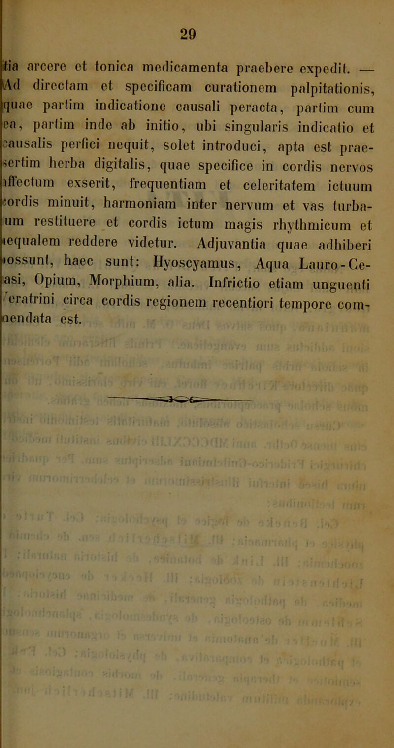 tia arcere et tonica medicamenta praebere expedit. — iAd directam et specificam curationem palpitationis, quae partim indicatione causali peracta, partim cum ea, partim inde ab initio, ubi singularis indicatio et causalis perfici nequit, solet introduci, apta est prae- sertim herba digitalis, quae specifice in cordis nervos iffectum exserit, frequentiam et celeritatem ictuum cordis minuit, harmoniam inter nervum et vas turba- um restituere et cordis ictum magis rhythmicum et lequalem reddere videtur. Adjuvantia quae adhiberi •ossunt, haec sunt: Hyoscyamus, Aqua Lauro-Ge- asi, Opium, Morphium, alia. Infrictio etiam unguenti erafrini circa cordis regionem recentiori tempore com- nendata est.