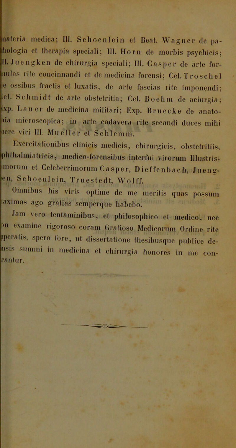 nateria medica; III. Schoenloin et Beat. Wagncr de pa- liologia et therapia speciali; III. Horn de morbis psychicis; III. Juengkcn de chirurgia speciali; III, Casper de arte for- imlas rite concinnandi et de medicina forensi; Ccl.TroscheI c ossibus fractis et luxatis, de arte fascias rite imponendi; .el. Schmidt de arte obstetritia; Cei. Boebm de aciurgia; xp. Laucr de medicina militari; Exp. Bruecke de anato- lia microscopiea; in arte cadavera rite secandi duces mihi iere viri III. Muellcr et Schlcmm. Exercitationibus clinicis medicis, chirurgicis, obstetritiis, phlhalmiatricis, medico-forensibus interfui virorum Illustris* morum et Celeberrimorum Casper, Dieffenbach, Jueug- en, Scboenlein, Truestedt, Wolff. Omnibus his viris optime de me meritis quas possum aximas ago gratias semperque habebo. Jam vero tentaminibus, et philosophico et medico, nec m examine rigoroso coram Gratioso Medicorum Ordine rite 'peratis, spero fore, ut dissertatione thesibusque publice de- nsis summi in medicina et chirurgia honores in nie con- rantur.